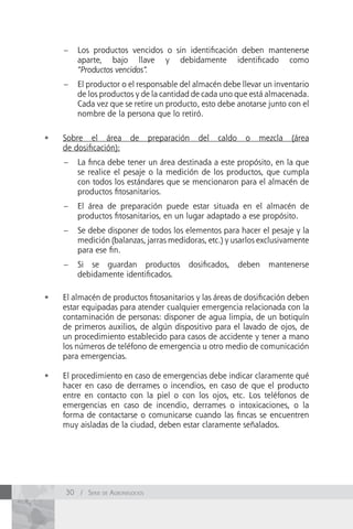 –   Los productos vencidos o sin identificación deben mantenerse
         aparte, bajo llave y debidamente identificado como
         “Productos vencidos”.
     –   El productor o el responsable del almacén debe llevar un inventario
         de los productos y de la cantidad de cada uno que está almacenada.
         Cada vez que se retire un producto, esto debe anotarse junto con el
         nombre de la persona que lo retiró.

•	   Sobre el área        de      preparación   del   caldo    o   mezcla   (área
     de dosificación):
     –   La finca debe tener un área destinada a este propósito, en la que
         se realice el pesaje o la medición de los productos, que cumpla
         con todos los estándares que se mencionaron para el almacén de
         productos fitosanitarios.
     –   El área de preparación puede estar situada en el almacén de
         productos fitosanitarios, en un lugar adaptado a ese propósito.
     –   Se debe disponer de todos los elementos para hacer el pesaje y la
         medición (balanzas, jarras medidoras, etc.) y usarlos exclusivamente
         para ese fin.
     –   Si se guardan productos            dosificados,      deben   mantenerse
         debidamente identificados.

•	   El almacén de productos fitosanitarios y las áreas de dosificación deben
     estar equipadas para atender cualquier emergencia relacionada con la
     contaminación de personas: disponer de agua limpia, de un botiquín
     de primeros auxilios, de algún dispositivo para el lavado de ojos, de
     un procedimiento establecido para casos de accidente y tener a mano
     los números de teléfono de emergencia u otro medio de comunicación
     para emergencias.

•	   El procedimiento en caso de emergencias debe indicar claramente qué
     hacer en caso de derrames o incendios, en caso de que el producto
     entre en contacto con la piel o con los ojos, etc. Los teléfonos de
     emergencias en caso de incendio, derrames o intoxicaciones, o la
     forma de contactarse o comunicarse cuando las fincas se encuentren
     muy aisladas de la ciudad, deben estar claramente señalados.




     30 / Serie de AgronegocioS
 