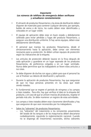 Importante
     Los números de teléfono de emergencia deben verificarse
                 y actualizarse constantemente

•	   El almacén de productos fitosanitarios y las áreas de dosificación deben
     disponer de materiales para contener cualquier derrame, por ejemplo,
     baldes de arena o de tierra, los cuales deben estar identificados y
     colocados en un lugar visible.

•	   El equipo de aplicación debe estar en buen estado y debidamente
     calibrado para evitar pérdidas y fugas del producto fitosanitario, y
     asegurar una distribución uniforme. Si hay varios equipos, deben estar
     debidamente identificados.

•	   El personal que maneja los productos fitosanitarios, desde el
     almacenamiento hasta la aplicación, debe contar con elementos
     necesarios para su protección. Se deben utilizar equipos de protección
     según las indicaciones de la etiqueta.

•	   Los artículos de protección deberán lavarse en la finca después de
     cada aplicación y guardarse en un lugar separado de los productos
     fitosanitarios, de preferencia colgados y en un lugar ventilado.
     Nunca debe permitirse que los trabajadores se lleven estos artículos a
     sus casas.

•	   Se debe disponer de duchas con agua y jabón para que el personal las
     use al finalizar sus labores de dosificación y aplicación.

•	   Durante la aplicación de productos fitosanitarios, hay que asegurarse
     de que no haya personas presentes en las áreas que están
     siendo tratadas.

•	   Es fundamental que se respete el período de reingreso a los campos
     o lotes tratados. Para ello, hay que verificar el dato en la etiqueta del
     producto, y en caso de que se utilicen mezclas de productos, respetar el
     período más alto. Se debe mantener un registro de estas actividades.

•	   Los campos o lotes tratados deben estar claramente identificados y hay
     que asegurarse de que sean reconocidos por los trabajadores.

•	   Sobre los “sobrantes” de productos fitosanitarios:
     – Los “sobrantes” del tratamiento o los remanentes provenientes
         del lavado de los tanques o de las maquinarias deben descartarse
         cuidadosamente, siguiendo la reglamentación nacional. Cuando
         no se disponga de lineamientos nacionales, dichos sobrantes



                                                        Buenas Prácticas Agrícolas / 31
 