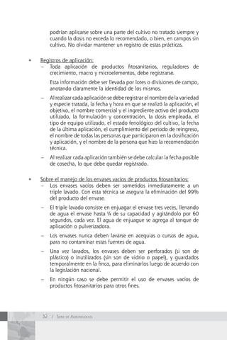 podrían aplicarse sobre una parte del cultivo no tratado siempre y
         cuando la dosis no exceda lo recomendado, o bien, en campos sin
         cultivo. No olvidar mantener un registro de estas prácticas.

•	   Registros de aplicación:
     – Toda aplicación de productos fitosanitarios, reguladores de
         crecimiento, macro y microelementos, debe registrarse.
         Esta información debe ser llevada por lotes o divisiones de campo,
         anotando claramente la identidad de los mismos.
     –   Al realizar cada aplicación se debe registrar el nombre de la variedad
         y especie tratada, la fecha y hora en que se realizó la aplicación, el
         objetivo, el nombre comercial y el ingrediente activo del producto
         utilizado, la formulación y concentración, la dosis empleada, el
         tipo de equipo utilizado, el estado fenológico del cultivo, la fecha
         de la última aplicación, el cumplimiento del periodo de reingreso,
         el nombre de todas las personas que participaron en la dosificación
         y aplicación, y el nombre de la persona que hizo la recomendación
         técnica.
     –   Al realizar cada aplicación también se debe calcular la fecha posible
         de cosecha, lo que debe quedar registrado.

•	   Sobre el manejo de los envases vacíos de productos fitosanitarios:
     – Los envases vacíos deben ser sometidos inmediatamente a un
         triple lavado. Con esta técnica se asegura la eliminación del 99%
         del producto del envase.
     –   El triple lavado consiste en enjuagar el envase tres veces, llenando
         de agua el envase hasta de su capacidad y agitándolo por 60
         segundos, cada vez. El agua de enjuague se agrega al tanque de
         aplicación o pulverizadora.
     –   Los envases nunca deben lavarse en acequias o cursos de agua,
         para no contaminar estas fuentes de agua.
     –   Una vez lavados, los envases deben ser perforados (si son de
         plástico) o inutilizados (sin son de vidrio o papel), y guardados
         temporalmente en la finca, para eliminarlos luego de acuerdo con
         la legislación nacional.
     –   En ningún caso se debe permitir el uso de envases vacíos de
         productos fitosanitarios para otros fines.




     32 / Serie de AgronegocioS
 