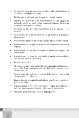 •	   Facturas de compra que demuestren que los productos fitosanitarios se
     adquirieron en lugares autorizados.

•	   Cálculos que se realizaron para preparar los caldos o mezclas.

•	   Registros de calibración y de mantenimiento de los equipos de
     aplicación, donde se registren los repuestos utilizados, facturas de
     compra o reparaciones efectuadas.

•	   Inventario de los productos fitosanitarios que se guardan en el
     almacén.

•	   Procedimiento en casos de emergencia y de derrames de productos
     fitosanitarios.

•	   Procedimiento de lavado de envases vacíos y de disposición de éstos.

•	   Procedimiento para la gestión de productos fitosanitarios sobrantes y
     registros.

•	   Procedimiento o instructivo para respetar el período de reingreso a los
     lotes tratados.

•	   Procedimientos de muestreo establecidos (cuando esta actividad es
     realizada por personal de la finca).

•	   Registros de aplicación.

•	   Identificación visual y anuncios en el almacén de productos fitosanitarios
     y en el área de preparación de mezclas o dosificación, así como en los
     campos tratados.

•	   Infraestructura adecuada para el almacén de fertilizantes y para el área
     de preparación y dosificación.

•	   Equipos de protección para los aplicadores, debidamente mantenidos
     y en buen estado.

•	   Lista actualizada de los límites máximos de residuos permitidos en el
     país y en los mercados de destino, en los casos de exportación.

•	   Resultados de los análisis de residuos de plaguicidas.




     34 / Serie de AgronegocioS
 
