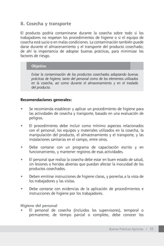 8. Cosecha y transporte

El producto podría contaminarse durante la cosecha sobre todo si los
trabajadores no respetan los procedimientos de higiene o si el equipo de
cosecha está sucio o en malas condiciones. La contaminación también puede
darse durante el almacenamiento y el transporte del producto cosechado;
de ahí la importancia de adoptar buenas prácticas, para minimizar los
factores de riesgo.

      Objetivo

      Evitar la contaminación de los productos cosechados adoptando buenas
      prácticas de higiene, tanto del personal como de los elementos utilizados
      en la cosecha, así como durante el almacenamiento y en el traslado
      del producto.


Recomendaciones generales:

•	   Se recomienda establecer y aplicar un procedimiento de higiene para
     las actividades de cosecha y transporte, basado en una evaluación de
     peligros.

•	   El procedimiento debe incluir como mínimo aspectos relacionados
     con el personal, los equipos y materiales utilizados en la cosecha, la
     manipulación del producto, el almacenamiento y el transporte, y las
     instalaciones sanitarias en el campo, entre otros.

•	   Debe contarse con un programa de capacitación escrito y en
     funcionamiento, y mantener registros de esas actividades.

•	   El personal que realiza la cosecha debe estar en buen estado de salud,
     sin lesiones o heridas abiertas que puedan afectar la inocuidad de los
     productos cosechados.

•	   Deben emitirse instrucciones de higiene claras, y ponerlas a la vista de
     los trabajadores y las visitas.

•	   Debe contarse con evidencias de la aplicación de procedimientos e
     instrucciones de higiene por los trabajadores.


Higiene del personal
•	 El personal de cosecha (incluidos los supervisores), temporal o
     permanente, de tiempo parcial o completo, debe conocer los


                                                           Buenas Prácticas Agrícolas / 35
 