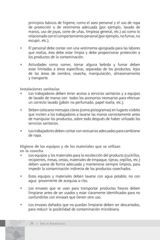 principios básicos de higiene, como el aseo personal y el uso de ropa
     de protección o de vestimenta adecuada (por ejemplo, lavado de
     manos, uso de joyas, corte de uñas, limpieza general, etc.) así como lo
     relacionado con el comportamiento personal (por ejemplo, no fumar, no
     escupir, etc.).

•	   El personal debe contar con una vestimenta apropiada para las labores
     que realiza, ésta debe estar limpia y debe proporcionar protección a
     los productos de la contaminación.

•	   Actividades como comer, tomar alguna bebida y fumar deben
     estar limitadas a áreas específicas, separadas de los productos, lejos
     de las áreas de siembra, cosecha, manipulación, almacenamiento
     y transporte.


Instalaciones sanitarias
•	 Los trabajadores deben tener acceso a servicios sanitarios y a equipos
     de lavado de manos con todos los accesorios necesarios para efectuar
     un correcto lavado (jabón no perfumado, papel toalla, etc.).

•	   Deben colocarse mensajes claros (como pictogramas) en lugares visibles
     que inviten a los trabajadores a lavarse las manos correctamente antes
     de manipular los productos, sobre todo después de haber utilizado los
     servicios sanitarios.

•	   Los trabajadores deben contar con vestuarios adecuados para cambiarse
     de ropa.

Higiene de los equipos y de los materiales que se utilizan
en la cosecha
•	 Los equipos y los materiales para la recolección del producto (cuchillos,
     recipientes, mesas, cestas, materiales de empaque, tijeras, cepillos, etc.)
     deben usarse de forma adecuada y mantenerse siempre limpios, para
     impedir la contaminación indirecta de los productos cosechados.

•	   Estos equipos y materiales deben lavarse con agua potable, no con
     agua proveniente de acequias o ríos.

•	   Los envases que se usan para transportar productos frescos deben
     limpiarse antes de ser usados y estar claramente identificados para no
     confundirlos con envases que tienen otro uso.

•	   Los envases dañados que no puedan limpiarse deben ser descartados,
     para reducir la posibilidad de contaminación microbiana.


      36 / Serie de AgronegocioS
 