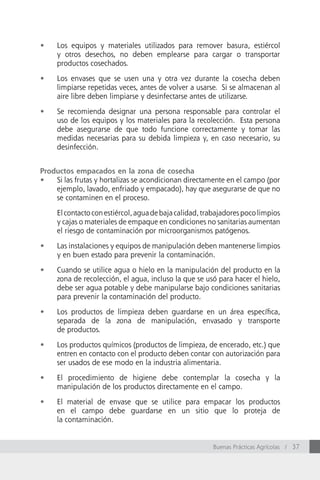 •	   Los equipos y materiales utilizados para remover basura, estiércol
     y otros desechos, no deben emplearse para cargar o transportar
     productos cosechados.

•	   Los envases que se usen una y otra vez durante la cosecha deben
     limpiarse repetidas veces, antes de volver a usarse. Si se almacenan al
     aire libre deben limpiarse y desinfectarse antes de utilizarse.

•	   Se recomienda designar una persona responsable para controlar el
     uso de los equipos y los materiales para la recolección. Esta persona
     debe asegurarse de que todo funcione correctamente y tomar las
     medidas necesarias para su debida limpieza y, en caso necesario, su
     desinfección.


Productos empacados en la zona de cosecha
•	 Si las frutas y hortalizas se acondicionan directamente en el campo (por
    ejemplo, lavado, enfriado y empacado), hay que asegurarse de que no
    se contaminen en el proceso.

     El contacto con estiércol, agua de baja calidad, trabajadores poco limpios
     y cajas o materiales de empaque en condiciones no sanitarias aumentan
     el riesgo de contaminación por microorganismos patógenos.

•	   Las instalaciones y equipos de manipulación deben mantenerse limpios
     y en buen estado para prevenir la contaminación.

•	   Cuando se utilice agua o hielo en la manipulación del producto en la
     zona de recolección, el agua, incluso la que se usó para hacer el hielo,
     debe ser agua potable y debe manipularse bajo condiciones sanitarias
     para prevenir la contaminación del producto.

•	   Los productos de limpieza deben guardarse en un área específica,
     separada de la zona de manipulación, envasado y transporte
     de productos.

•	   Los productos químicos (productos de limpieza, de encerado, etc.) que
     entren en contacto con el producto deben contar con autorización para
     ser usados de ese modo en la industria alimentaria.

•	   El procedimiento de higiene debe contemplar la cosecha y la
     manipulación de los productos directamente en el campo.

•	   El material de envase que se utilice para empacar los productos
     en el campo debe guardarse en un sitio que lo proteja de
     la contaminación.


                                                        Buenas Prácticas Agrícolas / 37
 