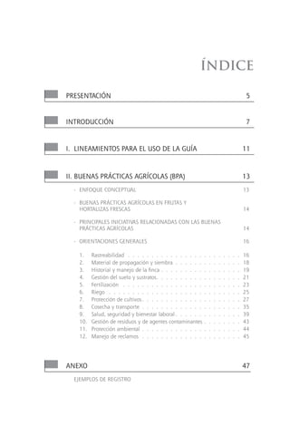 Índice

PRESENTACIÓN                                                                                  5


INTRODUCCIÓN                                                                                  7



I. LINEAMIENTOS PARA EL USO DE LA GUíA                                                       11



II. BUENAS PRáCTICAS AGRíCOLAS (BPA)                                                         13
  - ENFOQUE CONCEPTUAL                                                                       13

  - BUENAS PRáCTICAS AGRíCOLAS EN FRUTAS Y
    HORTALIZAS FRESCAS                                                                       14

  - PRINCIPALES INICIATIVAS RELACIONADAS CON LAS BUENAS
    PRáCTICAS AGRíCOLAS                                                                      14

  - ORIENTACIONES GENERALES                                                                  16

    1.    Rastreabilidad . . . . . . . . . . . . . . . .     .   .   .   .   .   .   .   .   16
    2.    Material de propagación y siembra . . . . . .      .   .   .   .   .   .   .   .   18
    3.    Historial y manejo de la finca . . . . . . . . .   .   .   .   .   .   .   .   .   19
    4.    Gestión del suelo y sustratos. . . . . . . . . .   .   .   .   .   .   .   .   .   21
    5.    Fertilización . . . . . . . . . . . . . . . . .    .   .   .   .   .   .   .   .   23
    6.    Riego . . . . . . . . . . . . . . . . . . . .      .   .   .   .   .   .   .   .   25
    7.    Protección de cultivos . . . . . . . . . . . . .   .   .   .   .   .   .   .   .   27
    8.    Cosecha y transporte . . . . . . . . . . . . .     .   .   .   .   .   .   .   .   35
    9.    Salud, seguridad y bienestar laboral . . . . . .   .   .   .   .   .   .   .   .   39
    10.   Gestión de residuos y de agentes contaminantes     .   .   .   .   .   .   .   .   43
    11.   Protección ambiental . . . . . . . . . . . . .     .   .   .   .   .   .   .   .   44
    12.   Manejo de reclamos . . . . . . . . . . . . .       .   .   .   .   .   .   .   .   45




ANEXO                                                                                        47
  EJEMPLOS DE REGISTRO
 