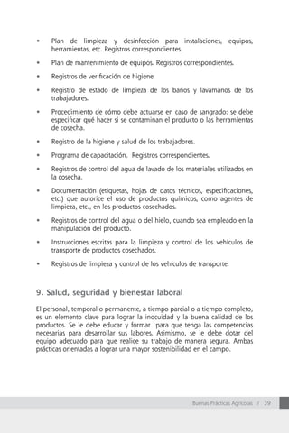 •	   Plan de limpieza y desinfección para instalaciones, equipos,
     herramientas, etc. Registros correspondientes.

•	   Plan de mantenimiento de equipos. Registros correspondientes.

•	   Registros de verificación de higiene.

•	   Registro de estado de limpieza de los baños y lavamanos de los
     trabajadores.

•	   Procedimiento de cómo debe actuarse en caso de sangrado: se debe
     especificar qué hacer si se contaminan el producto o las herramientas
     de cosecha.

•	   Registro de la higiene y salud de los trabajadores.

•	   Programa de capacitación. Registros correspondientes.

•	   Registros de control del agua de lavado de los materiales utilizados en
     la cosecha.

•	   Documentación (etiquetas, hojas de datos técnicos, especificaciones,
     etc.) que autorice el uso de productos químicos, como agentes de
     limpieza, etc., en los productos cosechados.

•	   Registros de control del agua o del hielo, cuando sea empleado en la
     manipulación del producto.

•	   Instrucciones escritas para la limpieza y control de los vehículos de
     transporte de productos cosechados.

•	   Registros de limpieza y control de los vehículos de transporte.



9. Salud, seguridad y bienestar laboral

El personal, temporal o permanente, a tiempo parcial o a tiempo completo,
es un elemento clave para lograr la inocuidad y la buena calidad de los
productos. Se le debe educar y formar para que tenga las competencias
necesarias para desarrollar sus labores. Asimismo, se le debe dotar del
equipo adecuado para que realice su trabajo de manera segura. Ambas
prácticas orientadas a lograr una mayor sostenibilidad en el campo.




                                                       Buenas Prácticas Agrícolas / 39
 