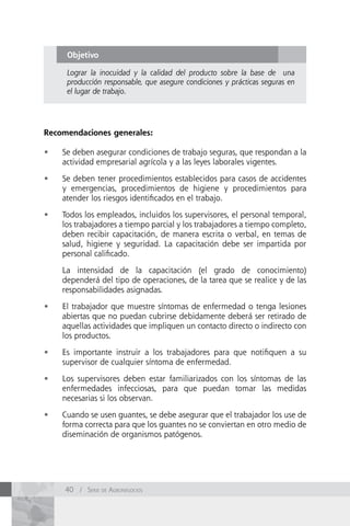 Objetivo

      Lograr la inocuidad y la calidad del producto sobre la base de una
      producción responsable, que asegure condiciones y prácticas seguras en
      el lugar de trabajo.




Recomendaciones generales:

•	   Se deben asegurar condiciones de trabajo seguras, que respondan a la
     actividad empresarial agrícola y a las leyes laborales vigentes.

•	   Se deben tener procedimientos establecidos para casos de accidentes
     y emergencias, procedimientos de higiene y procedimientos para
     atender los riesgos identificados en el trabajo.

•	   Todos los empleados, incluidos los supervisores, el personal temporal,
     los trabajadores a tiempo parcial y los trabajadores a tiempo completo,
     deben recibir capacitación, de manera escrita o verbal, en temas de
     salud, higiene y seguridad. La capacitación debe ser impartida por
     personal calificado.

     La intensidad de la capacitación (el grado de conocimiento)
     dependerá del tipo de operaciones, de la tarea que se realice y de las
     responsabilidades asignadas.

•	   El trabajador que muestre síntomas de enfermedad o tenga lesiones
     abiertas que no puedan cubrirse debidamente deberá ser retirado de
     aquellas actividades que impliquen un contacto directo o indirecto con
     los productos.

•	   Es importante instruir a los trabajadores para que notifiquen a su
     supervisor de cualquier síntoma de enfermedad.

•	   Los supervisores deben estar familiarizados con los síntomas de las
     enfermedades infecciosas, para que puedan tomar las medidas
     necesarias si los observan.

•	   Cuando se usen guantes, se debe asegurar que el trabajador los use de
     forma correcta para que los guantes no se conviertan en otro medio de
     diseminación de organismos patógenos.




     40 / Serie de AgronegocioS
 