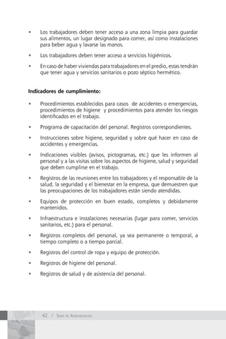•	   Los trabajadores deben tener acceso a una zona limpia para guardar
     sus alimentos, un lugar designado para comer, así como instalaciones
     para beber agua y lavarse las manos.

•	   Los trabajadores deben tener acceso a servicios higiénicos.

•	   En caso de haber viviendas para trabajadores en el predio, estas tendrán
     que tener agua y servicios sanitarios o pozo séptico hermético.


Indicadores de cumplimiento:

•	   Procedimientos establecidos para casos de accidentes o emergencias,
     procedimientos de higiene y procedimientos para atender los riesgos
     identificados en el trabajo.

•	   Programa de capacitación del personal. Registros correspondientes.

•	   Instrucciones sobre higiene, seguridad y sobre qué hacer en caso de
     accidentes y emergencias.

•	   Indicaciones visibles (avisos, pictogramas, etc.) que les informen al
     personal y a las visitas sobre los aspectos de higiene, salud y seguridad
     que deben cumplirse en el trabajo.

•	   Registros de las reuniones entre los trabajadores y el responsable de la
     salud, la seguridad y el bienestar en la empresa, que demuestren que
     las preocupaciones de los trabajadores están siendo atendidas.

•	   Equipos de protección en buen estado, completos y debidamente
     mantenidos.

•	   Infraestructura e instalaciones necesarias (lugar para comer, servicios
     sanitarios, etc.) para el personal.

•	   Registros completos del personal, ya sea permanente o temporal, a
     tiempo completo o a tiempo parcial.

•	   Registros del control de ropa y equipo de protección.

•	   Registros de higiene del personal.

•	   Registros de salud y de asistencia del personal.




     42 / Serie de AgronegocioS
 
