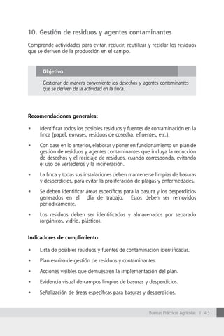10. Gestión de residuos y agentes contaminantes

Comprende actividades para evitar, reducir, reutilizar y reciclar los residuos
que se deriven de la producción en el campo.


      Objetivo

      Gestionar de manera conveniente los desechos y agentes contaminantes
      que se deriven de la actividad en la finca.




Recomendaciones generales:

•	   Identificar todos los posibles residuos y fuentes de contaminación en la
     finca (papel, envases, residuos de cosecha, efluentes, etc.).

•	   Con base en lo anterior, elaborar y poner en funcionamiento un plan de
     gestión de residuos y agentes contaminantes que incluya la reducción
     de desechos y el reciclaje de residuos, cuando corresponda, evitando
     el uso de vertederos y la incineración.

•	   La finca y todas sus instalaciones deben mantenerse limpias de basuras
     y desperdicios, para evitar la proliferación de plagas y enfermedades.

•	   Se deben identificar áreas específicas para la basura y los desperdicios
     generados en el día de trabajo. Estos deben ser removidos
     periódicamente.

•	   Los residuos deben ser identificados y almacenados por separado
     (orgánicos, vidrio, plástico).


Indicadores de cumplimiento:

•	   Lista de posibles residuos y fuentes de contaminación identificadas.

•	   Plan escrito de gestión de residuos y contaminantes.

•	   Acciones visibles que demuestren la implementación del plan.

•	   Evidencia visual de campos limpios de basuras y desperdicios.

•	   Señalización de áreas específicas para basuras y desperdicios.


                                                        Buenas Prácticas Agrícolas / 43
 