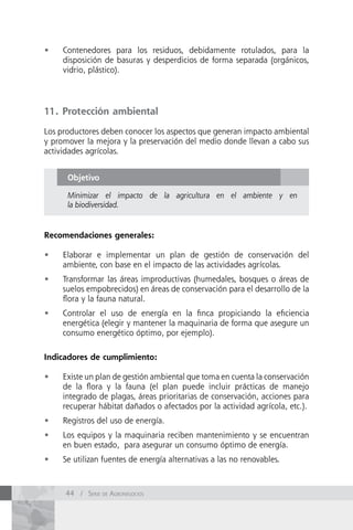 •	   Contenedores para los residuos, debidamente rotulados, para la
     disposición de basuras y desperdicios de forma separada (orgánicos,
     vidrio, plástico).




11. Protección ambiental

Los productores deben conocer los aspectos que generan impacto ambiental
y promover la mejora y la preservación del medio donde llevan a cabo sus
actividades agrícolas.


      Objetivo

      Minimizar el impacto de la agricultura en el ambiente y en
      la biodiversidad.


Recomendaciones generales:

•	   Elaborar e implementar un plan de gestión de conservación del
     ambiente, con base en el impacto de las actividades agrícolas.
•	   Transformar las áreas improductivas (humedales, bosques o áreas de
     suelos empobrecidos) en áreas de conservación para el desarrollo de la
     flora y la fauna natural.
•	   Controlar el uso de energía en la finca propiciando la eficiencia
     energética (elegir y mantener la maquinaria de forma que asegure un
     consumo energético óptimo, por ejemplo).

Indicadores de cumplimiento:

•	   Existe un plan de gestión ambiental que toma en cuenta la conservación
     de la flora y la fauna (el plan puede incluir prácticas de manejo
     integrado de plagas, áreas prioritarias de conservación, acciones para
     recuperar hábitat dañados o afectados por la actividad agrícola, etc.).
•	   Registros del uso de energía.
•	   Los equipos y la maquinaria reciben mantenimiento y se encuentran
     en buen estado, para asegurar un consumo óptimo de energía.
•	   Se utilizan fuentes de energía alternativas a las no renovables.



     44 / Serie de AgronegocioS
 