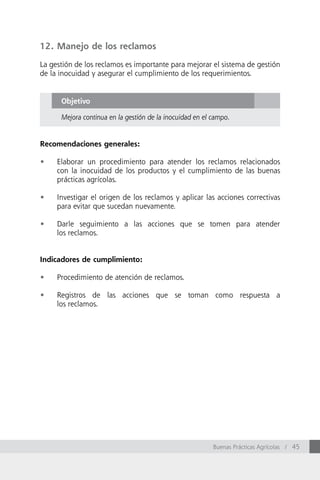 12. Manejo de los reclamos

La gestión de los reclamos es importante para mejorar el sistema de gestión
de la inocuidad y asegurar el cumplimiento de los requerimientos.


      Objetivo

      Mejora continua en la gestión de la inocuidad en el campo.


Recomendaciones generales:

•	   Elaborar un procedimiento para atender los reclamos relacionados
     con la inocuidad de los productos y el cumplimiento de las buenas
     prácticas agrícolas.

•	   Investigar el origen de los reclamos y aplicar las acciones correctivas
     para evitar que sucedan nuevamente.

•	   Darle seguimiento a las acciones que se tomen para atender
     los reclamos.


Indicadores de cumplimiento:

•	   Procedimiento de atención de reclamos.

•	   Registros de las acciones que se toman como respuesta a
     los reclamos.




                                                          Buenas Prácticas Agrícolas / 45
 