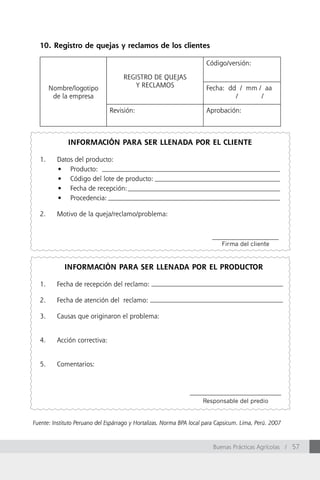 10. Registro de quejas y reclamos de los clientes

                                                                      Código/versión:

                                    REGISTRO DE QUEJAS
       Nombre/logotipo                 Y RECLAMOS                     Fecha: dd / mm / aa
        de la empresa                                                          /      /

                               Revisión:                              Aprobación:



              INFORMACIÓN PARA SER LLENADA POR EL CLIENTE

  1.     Datos del producto:
         •	 Producto:				
         •	 Código	del	lote	de	producto:
         •	 Fecha	de	recepción:
         •	 Procedencia:

  2.     Motivo de la queja/reclamo/problema:



                                                                            Firma del cliente


            INFORMACIÓN PARA SER LLENADA POR EL PRODUCTOR

  1.     Fecha de recepción del reclamo:

  2.     Fecha de atención del reclamo:

  3.     Causas que originaron el problema:


  4.     Acción correctiva:


  5.     Comentarios:




                                                                     Responsable del predio


Fuente: Instituto Peruano del Espárrago y Hortalizas. Norma BPA local para Capsicum. Lima, Perú. 2007



                                                                         Buenas Prácticas Agrícolas / 57
 