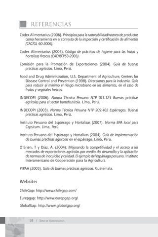 referencIAs
Codex Alimentarius (2006). Principios para la rastreabilidad/rastreo de productos
   como herramienta en el contexto de la inspección y certificación de alimentos
   (CAC/GL 60-2006).

Codex Alimentarius (2003). Código de prácticas de higiene para las frutas y
   hortalizas frescas (CAC/RCP53-2003).

Comisión para la Promoción de Exportaciones (2004). Guía de buenas
   prácticas agrícolas. Lima, Perú.

Food and Drug Administration, U.S. Department of Agriculture, Centers for
   Disease Control and Prevention (1998). Direcciones para la industria. Guía
   para reducir al mínimo el riesgo microbiano en los alimentos, en el caso de
   frutas y vegetales frescos.

INDECOPI (2006). Norma Técnica Peruana NTP 011.125 Buenas prácticas
   agrícolas para el sector hortofrutícola. Lima, Perú.

INDECOPI (2003). Norma Técnica Peruana NTP 209.402 Espárragos. Buenas
   prácticas agrícolas. Lima, Perú.

Instituto Peruano del Espárrago y Hortalizas (2007). Norma BPA local para
    Capsicum. Lima, Perú.

Instituto Peruano del Espárrago y Hortalizas (2004). Guía de implementación
    de buenas prácticas agrícolas en el espárrago. Lima, Perú.

O’Brien, T y Díaz, A. (2004). Mejorando la competitividad y el acceso a los
   mercados de exportaciones agrícolas por medio del desarrollo y la aplicación
   de normas de inocuidad y calidad. El ejemplo del espárrago peruano. Instituto
   Interamericano de Cooperación para la Agricultura.

PIPAA (2003). Guía de buenas prácticas agrícolas. Guatemala.


Website:

ChileGap: http://www.chilegap.com/

Eurepgap: http://www.eurepgap.org/

GlobalGap: http://www.globalgap.org/



      58 / Serie de AgronegocioS
 