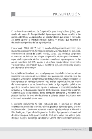 Presentación




El Instituto Interamericano de Cooperación para la Agricultura (IICA), por
medio del área de Competitividad Agroempresarial busca ayudar a los
países a identificar y a aprovechar las oportunidades que ofrece el mercado,
así como apoyar la institucionalidad pública y privada que favorece el
desarrollo competitivo de los agronegocios.

En enero del 2004, el IICA puso en marcha el Programa interamericano para
la promoción del comercio, los negocios agrícolas y la inocuidad de los alimentos,
con sede en la ciudad de Miami, Florida, EE.UU. Esta iniciativa surgió con
el mandato de brindar una mayor cooperación técnica para fortalecer la
capacidad empresarial de las pequeñas y medianas agroempresas de los
países miembros del IICA, ayudar a identificar oportunidades comerciales
y proporcionar información que, al facilitar la toma de decisiones, sirviera
para fomentar el comercio.

Las actividades llevadas a cabo por el programa hasta la fecha han permitido
identificar un conjunto de necesidades que parecen ser comunes entre los
pequeños y medianos agroempresarios de las Américas. Estas necesidades se
han agrupado en “temas prioritarios” y su análisis se publica ahora en lo que
de manera general se ha denominado Series de Agronegocios, publicación
que tiene como fin, justamente, ayudar a fortalecer la competitividad de las
pequeñas y medianas agroempresas del hemisferio. Una de las secciones,
Cuadernos para la exportación, busca compartir conceptos y nociones que
puedan facilitar la toma de decisiones a quienes desean incursionar con
éxito en el mercado internacional.

El presente documento ha sido elaborado con el objetivo de brindar
orientaciones generales sobre las “Buenas prácticas agrícolas” (BPA) y cómo
implementarlas. Queremos externar nuestro agradecimiento a Alejandra
Díaz Rodríguez, Especialista Regional en Sanidad Agropecuaria e Inocuidad
de Alimentos para la Región Central del IICA por escribir esta valiosa guía;
de igual manera, queremos agradecer al Comité Técnico de Normalización




                                                            Buenas Prácticas Agrícolas / 5
 