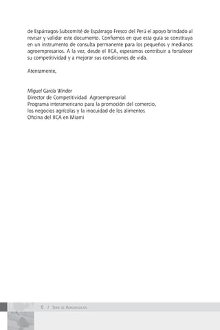 de Espárragos-Subcomité de Espárrago Fresco del Perú el apoyo brindado al
revisar y validar este documento. Confiamos en que esta guía se constituya
en un instrumento de consulta permanente para los pequeños y medianos
agroempresarios. A la vez, desde el IICA, esperamos contribuir a fortalecer
su competitividad y a mejorar sus condiciones de vida.

Atentamente,


Miguel García Winder
Director de Competitividad Agroempresarial
Programa interamericano para la promoción del comercio,
los negocios agrícolas y la inocuidad de los alimentos
Oficina del IICA en Miami




      6 / Serie de AgronegocioS
 