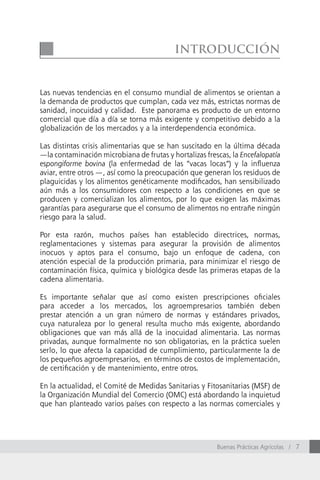 introducción


Las nuevas tendencias en el consumo mundial de alimentos se orientan a
la demanda de productos que cumplan, cada vez más, estrictas normas de
sanidad, inocuidad y calidad. Este panorama es producto de un entorno
comercial que día a día se torna más exigente y competitivo debido a la
globalización de los mercados y a la interdependencia económica.

Las distintas crisis alimentarias que se han suscitado en la última década
—la contaminación microbiana de frutas y hortalizas frescas, la Encefalopatía
espongiforme bovina (la enfermedad de las “vacas locas”) y la influenza
aviar, entre otros —, así como la preocupación que generan los residuos de
plaguicidas y los alimentos genéticamente modificados, han sensibilizado
aún más a los consumidores con respecto a las condiciones en que se
producen y comercializan los alimentos, por lo que exigen las máximas
garantías para asegurarse que el consumo de alimentos no entrañe ningún
riesgo para la salud.

Por esta razón, muchos países han establecido directrices, normas,
reglamentaciones y sistemas para asegurar la provisión de alimentos
inocuos y aptos para el consumo, bajo un enfoque de cadena, con
atención especial de la producción primaria, para minimizar el riesgo de
contaminación física, química y biológica desde las primeras etapas de la
cadena alimentaria.

Es importante señalar que así como existen prescripciones oficiales
para acceder a los mercados, los agroempresarios también deben
prestar atención a un gran número de normas y estándares privados,
cuya naturaleza por lo general resulta mucho más exigente, abordando
obligaciones que van más allá de la inocuidad alimentaria. Las normas
privadas, aunque formalmente no son obligatorias, en la práctica suelen
serlo, lo que afecta la capacidad de cumplimiento, particularmente la de
los pequeños agroempresarios, en términos de costos de implementación,
de certificación y de mantenimiento, entre otros.

En la actualidad, el Comité de Medidas Sanitarias y Fitosanitarias (MSF) de
la Organización Mundial del Comercio (OMC) está abordando la inquietud
que han planteado varios países con respecto a las normas comerciales y




                                                        Buenas Prácticas Agrícolas / 7
 