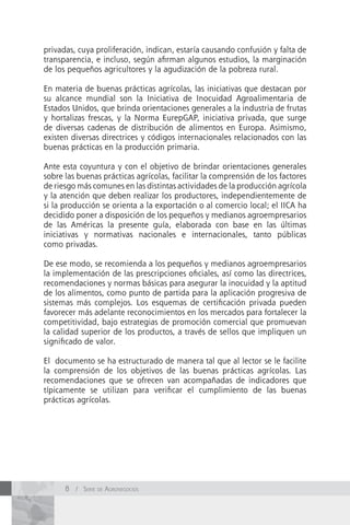 privadas, cuya proliferación, indican, estaría causando confusión y falta de
transparencia, e incluso, según afirman algunos estudios, la marginación
de los pequeños agricultores y la agudización de la pobreza rural.

En materia de buenas prácticas agrícolas, las iniciativas que destacan por
su alcance mundial son la Iniciativa de Inocuidad Agroalimentaria de
Estados Unidos, que brinda orientaciones generales a la industria de frutas
y hortalizas frescas, y la Norma EurepGAP, iniciativa privada, que surge
de diversas cadenas de distribución de alimentos en Europa. Asimismo,
existen diversas directrices y códigos internacionales relacionados con las
buenas prácticas en la producción primaria.

Ante esta coyuntura y con el objetivo de brindar orientaciones generales
sobre las buenas prácticas agrícolas, facilitar la comprensión de los factores
de riesgo más comunes en las distintas actividades de la producción agrícola
y la atención que deben realizar los productores, independientemente de
si la producción se orienta a la exportación o al comercio local; el IICA ha
decidido poner a disposición de los pequeños y medianos agroempresarios
de las Américas la presente guía, elaborada con base en las últimas
iniciativas y normativas nacionales e internacionales, tanto públicas
como privadas.

De ese modo, se recomienda a los pequeños y medianos agroempresarios
la implementación de las prescripciones oficiales, así como las directrices,
recomendaciones y normas básicas para asegurar la inocuidad y la aptitud
de los alimentos, como punto de partida para la aplicación progresiva de
sistemas más complejos. Los esquemas de certificación privada pueden
favorecer más adelante reconocimientos en los mercados para fortalecer la
competitividad, bajo estrategias de promoción comercial que promuevan
la calidad superior de los productos, a través de sellos que impliquen un
significado de valor.

El documento se ha estructurado de manera tal que al lector se le facilite
la comprensión de los objetivos de las buenas prácticas agrícolas. Las
recomendaciones que se ofrecen van acompañadas de indicadores que
típicamente se utilizan para verificar el cumplimiento de las buenas
prácticas agrícolas.




      8 / Serie de AgronegocioS
 