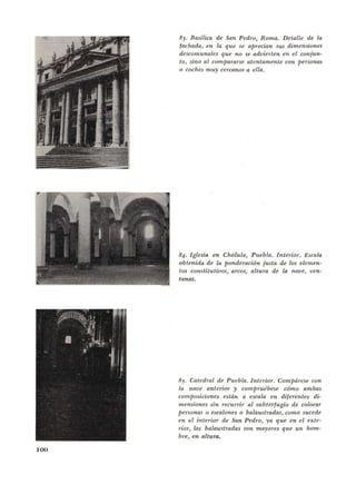 100
83. Basilica de San Pedro, Roma. Detalle de La
fachada, en la que se aprecian sus dimensiunes
descomunales que no se advierten en el conjun-
to, sino al compararse atentamente con personas
o caches muy cercanos a ella.
84. Iglesia en Cholula, Puebla. lnte>·ior. Escala
obtenida de Ia ponderacion justa de los elemen-
tos constitutivos, areas, altura de La nave, ven-
tanas.
85. Catedral de Puebla. Interior. Compdrese con
la nave anterior y comprudbese cOmo ambas
composiciones estdn a escala en dijerentes di-
mensiones sin recurrir al subterfugio de colocar
personas o escalones o balaustradas, como sucede
en el interior de San Pedro, ya que en e{ exte-
rior, las balaustradas son mayores que un hom-
bre, en altura.
 