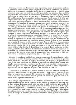 lnteresa, aunque sea de manera muy superficial, tratar de entender cual sea
el genero de vivencias que puede despertar en el artista arquitecto, el plantea-
miento de su problema particular. Desde luego que es complejo el analisis, pues
concurren una serie de motivos no solo personales en general, sino tambien
los personales individuales, Ia idiosincrasia particular del artista y muy impor-
tantemente su postura ante lo colectivo. El arquitecto recibe el impacto emotivo
del problema por diversos caminos o circunstancias. Puede venir de Ia idea que
tenga hecha acerca del genera de problema, templo, teatro, estadio; puede pro-
venir de un prejuicio acerca de Ia forma misma artistica en boga, como acontece
actualmente en muchos de nuestros arquitectos; puede el mismo terreno y su
ubicacion provocar Ia vivencia inicial: si esta en Acapulco o si en el Pedregal.
La idea que el creador tenga de Ia vida que va a escenificarse en su futura
obra tambien originara una reaccion personal distinta para cada arquitecto. Por
ultimo mencionaremos entre los muchos motivos especificos que cabrian aqui
como temas de estudio, los que proceden de posturas del arte de epoca; por
ejemplo, el actual parece conceder mayor interes a Ia expresion que a Ia forma,
se habla de expresionismo contra formalismo. Si esto es o parece ser Ia orienta-
cion general de las artes hasta estos ultimos aiios, en el campo de Ia arqui-
tectm·a se aprecian un sector francamente m.anerista que ha abandonado el
expresionismo, aceptando sin condicion ciertas formas hechas, y otro acosado
por el ansia de nuevos medios expresivos que llega a soluciones inconsistentes,
pero elocuentes y dignas de estudiar o bien a esnobismos y estridencias com-
pletamente vacuas. De las primeras podemos citar las mas recientes obras de
Lloyd Wright y Ia Capilla de Ronchamp o Ia casa de Jaoui ambas de Le Cor-
busier, preiiadas estas ultimas de dramatica inquietud. Entre las segundas se-
iialaremos las de cierta escuela actual italiana cuya obra amanerada ojala no
envenene a las nuevas juventudes de arquitectos, pues su camino es facil por
deslumbrar Ia manifiesta originalidad de que hace gala.
Cuando el arquitecto ha fijado sus ideas y se apresta a llevarlas a! cabo, vuelve
Ia tecnica a operar. Requiere entonces hacer accesible su creacion a quienes
deban ejecutarla. De aqui se origina el caracter de Media de Representaci6n
y no de fin que adquieren los dibujos y los modelos volumetricos. Ambos son
simples representaciones auxiliares de Ia obra por realizar, independiente-
mente de que a su traves los peritos pueden avalorar Ia obra proyectada o
representada, no asi aquellos a quienes va dirigida Ia creacion.
Asi sucede en el terreno de Ia musica, en que su escritura sobre un pentagrama
representa sonidos musicales pero no son musica, sino cuando esas representa-
ciones se convierten en manos del ejecutante en sonido. Sin embargo, el valor
estetico de una composicion musical puede ser apreciado por un tecnico a!
traves de su representacion escrita.
Los dibujos arquitectonicos y los modelos volumetricos son, por lo dicho,
simple representacion de Ia idea que se ha forjado el arquitecto, pero no son
Ia obra misma. Podemos aducir que les £alta lo uti! habitable que tendra Ia
obra ya realizada. Tampoco poseen los valores metricos y hapticos de las espa-
cialidades proyectadas. La dimension de una obra, ya lo sabemos, opera en el
efecto estetico, de igual manera que en el plano utilitario. El pan y vino pinta-
dos, distan mucho de apaciguar hambre y sed. La casa dibujada o en modelo,
distan de cobijar a! hombre, pero tambien distan de poder gozarse esteticamente
136
 