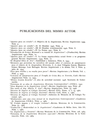 PUBLICACIONES DEL MISMO AUTOR
"Apuntes para un estudio".-I. Objetivo de Ia Arquitectura. Revista Arquitectura 1939.
Num. 3·
"Apuntes para un estudio".-11. El Hombre 1940, Num. 4·
"Apuntes para un estudio".-III El Hombre (continuacion) 1940, Num. 6.
"Apuntes para un estudio".-IV La Forma 1941, Num. 8.
"Introducci6n de Leonce Reynaud a w tratado de Arquitectura".-(Traduccion). Revista
Arquitectura 1942, Num. 10.
"Apuntes para un estudio".-V. La forma arquitectonica actual [rente a su programa
general. Revista Arquitectura. '943· Nt'1m. 12.
"El Hospital Obra de A1·te" .-Salubridad y Asistencia, Num. 6, '944·
"Dictamen que presentan los miembros del jurado sabre el concurso de anteproyecto
para el edificio de Ia Aseguradora Mexicana, S. A.-Jose Villagran Garda, Mauricio
Gomez Mayorga, Luis Barragan. Revista Arquitectura y lo demas, Vol. I, Num. 3·
julio de 1945.
"Poco para muchos y no mucho pam pocos"--Revista Arquitectura y lo Demas, Vol. 1,
Num. 4· '945·
"Concurso de anteproyectos pam el T emplo de CTisto Rey en Tone6n, Coah.-Revisw
Arquitectura Num. 17, '945·
"Mexico levanta Escuelas".-6 anos de actividad nacional, 1946. Secretaria de Gober-
naci6n.
"Panomma de 50 anos de ATquitectum Mexicana Contempordnea".-I.N.B.A., 1952.
"Ideas Regentes en Ia Arquitectum Actual".-Revista Arquitectura 1954. Num. 48.
"Dos cartas al Arq. Alberto T. Arai".-Revista Arquitectura, Num. 55· 1956.
"Discurso de Ingreso al Colegio Nacional".-Revista ENA, Nums. 12 y 13, 1960.
"Diswrso de Ingreso al Colegio Nacion.al".-Revista Calli, Num. 2, 1960.
"Discurso de Ingreso al Colegio Nacional".-Sobretiro de Memoria de El Colegio Na-
cional, 1961.
"Meditaciones ante una crisis fonnal de Ia ATquitectura Contempordnea".-Cuadernos
de Arquitectura I.N.B.A., Nt'1m. 4• 1962.
"El Templo pagano y el templo cristiano".-Revista Mexicana de Ia Construccicn,
Num. 91, 1962.
"Tmducci6n y Modernidad. en Ia Arqu.itectura".-Cuadernos d e Bellas Artes, Ana 111,
Num. '· 1962.
"La Arquitectum y Nosot1"0s" .-Revista Mexicana de Ia Construccion, Num. 106, 1963.
"Panomma de Ia Arquitectura Mexicana I950-I962" .-Revista Mexicana de Ia Cons-
truccion. Num. 100, 1963.
 