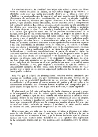 La soluci6n fue otra. Se consider6 que mejor que aplicar a obras tan disim-
bolas Ia misma cualidad de belleza, se explicaban mejor si se destruia Ia
identidad sotto voce que habia prevalecido dentro de Ia filosofia entre arte
y belleza y se consideraba que lo sustancial del arte, aquello que lo distinguia
plenamente de cualquier otra manifestaci6n, en suma, su esencia, estribaba
en el valor estetico, termino que ingres6 triunfante a Ia filosofia con Baum·
garten, y que prometia mayor elasticidad, mayor amplitud para Ia comprensi6n
del fen6meno artistico. Lo estetico, se asent6 desde entonces, es una cualidad de
los objetos ::uya presencia nos hace admirarlos, que nos obliga a gustarlos
sin interes ninguno en ellos. Pero ademas, y fundamental, lo estetico englobaba
a Ia belleza que quedaba como una de las posibles manifestaciones de lo
estetico, pero que no era definitivamente Ia tmica. Lo tragico, lo c6mico, lo su·
blime, lo dramatico fueron formas del valor estetico que recobran tambien
su puesto y en tal posici6n de independencia, que una obra cualquiera podia
poseer alguna de estas formas, no necesariamente todas, y ser obra de arte. En
ristre con el nuevo termino y con todo lo que significaba de superaci6n respecto
a las tesis precedentes, se lanzaron todos los "esteticos", los criticos e historia-
dores que ahora si entreveian con claridad que en las manifestaciones externas
y ajenas a Ia cultura occidental existia un fil6n fecundo y virgen para sus
lucubraciones y cotidianos descubrimientos. A partir de entonces, todas las
creaciones que con anterioridad habian repudiado, aun las propias como las g6ti-
cas, no s6lo eran objeto de investigaci6n y de revaloraci6n, sino que se con-
virtieron en reclame para diletantes y en inspiraci6n fecunda para los artis-
tas. Las obras mas apartadas de los ideales clasicos de belleza, como pueden
serlo cualquiera de nuestras esculturas prehispanicas eran reconocidas como
artisticas, horribles tal vez, pero tragicas o dramaticas, lo que les conferia Ia
indisoensable categoria de arte. Todas eran diversas manifestaciones del valor
estetico que a partir de su objetiva capacidad explicativa fue Ia cuspide de Ia
investigaci6n artistica.
Una vez que se acept6, las investigaciones tomaron nuevos derroteros que
trataban de clarificar c6mo era que captabamos esa cualidad esencial de las
obras de arte; se profundiz6 igualmente en los procesos mediante los cuales
se establecia el dialogo entre el nume11 creador del artista y el espectador y las
realizaciones culturales mas distantes fueron acogidas con beneplacito por el
padre razonable que recibia a sus hijos, antes naturales, y ahora legitimos.
El planteamiento del valor estetico fue sin duda ninguna un paso de gigante
en Ia comprensi6n del arte. La belleza qued6 como una de sus posibilidades
y con igual jerarquia que las otras formas del valor estetico e infinitas obras
cupieron dentro de sus anchurosos margenes: Ia sensibilidad social se ampli6,
se ampli6 Ia historia e igualmente sucedi6 con Ia comprensi6n artistica... lo
unico que permaneci6 identica era Ia concepci6n monista dentro del arte, que
no obstante haber cambiado de bandera y enarbolar a! valor estetico como
el sumum del arte, permaneci6 enquistada en un solo valor.
Observemos una vez mas que Ia semejanza termino a termino que existe
entre Ia tesis filos6fica que pone a! arte en funci6n de Ia belleza y Ia que lo
hace depender de lo estetico. Cierto, y ya lo hemos indicado, que el plantea-
miento del valor estetico como distintivo del arte signific6 una superaci6n
de Ia concepci6n tradicional, por los aspectos antes enunciados, pero en ultimo
' 4
 