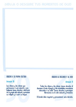 dibuja o describe tus momentos de ocio 
DERECHO AL DESCANSO Y AL OCIO 
Artículo 31 
Todos los chicos y las chicas tienen derecho al 
descanso, al ocio, al juego y a las actividades recreativas 
adecuadas a su edad. Tienen derecho a participar 
libremente en la vida cultural y artística. 
El Estado debe respetar y promocionar este derecho. 
DERECHO A SU PROPIA CULTURA 
Artículo 30 
Los chicos y las chicas que 
pertenecen a una minoría o son 
indígenas tienen derecho a disfrutar 
de su propia vida cultural, a practicar 
su religión y a usar su lengua. 
 
