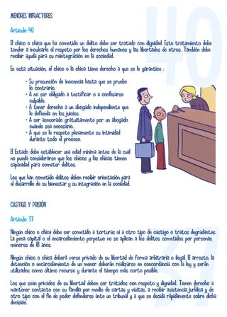 MENORES INFRACTORES 
Artículo 40 
El chico o chica que ha cometido un delito debe ser tratado con tender a inculcarle el respeto por los derechos humanos y las libertades recibir ayuda para su reintegración en la sociedad. 
40 dignidad. Este tratamiento debe 
de otros. También debe 
En esta situación, el chico o la chica tiene derecho a que se le garantice : 
• Su presunción de inocencia hasta que se pruebe 
lo contrario. 
• A no ser obligado a testificar o a confesarse 
culpable. 
• A tener derecho a un abogado independiente que 
le defienda en los juicios. 
• A ser asesorado gratuitamente por un abogado 
cuando sea necesario. 
• A que se le respete plenamente su intimidad 
durante todo el proceso. 
El Estado debe establecer una edad mínima antes de la cual 
no pueda considerarse que los chicos y las chicas tienen 
capacidad para cometer delitos. 
Los que han cometido delitos deben recibir orientación para 
el desarrollo de su bienestar y su integración en la sociedad. 
CASTIGO Y PRISIÓN 
Artículo 37 
Ningún chico o chica debe ser sometido a torturas ni a otro tipo de castigo o tratos degradantes. 
La pena capital o el encarcelamiento perpetuo no se aplican a los delitos cometidos por personas 
menores de 18 años. 
Ningún chico o chica deberá verse privado de su libertad de forma arbitraria o ilegal. El arresto, la 
detención o encarcelamiento de un menor deberán realizarse en concordancia con la ley y serán 
utilizados como último recurso y durante el tiempo más corto posible. 
Los que sean privados de su libertad deben ser tratados con respeto y dignidad. Tienen derecho a 
mantener contacto con su familia por medio de cartas y visitas, a recibir asistencia jurÌdica y de 
otro tipo con el fin de poder defenderse ante un tribunal y a que se decida rápidamente sobre dicha 
decisión. 
 
