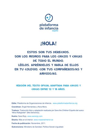 plataforma 
de infancia 
españa 
¡Hola! 
Estos son tus derechos. 
Son los mismos para los CHICOS y CHICAS 
de todo el mundo. 
Léelos, apréndelos y habla de ellos 
en tu colegio, con tus compañeros/as y 
amigos/as. 
Versión del texto oficial adaptada para CHICOS Y 
CHICAS entre 13 y 18 años. 
Edita: Plataforma de Organizaciones de Infancia. www.plataformadeinfancia.org 
Coordinan: Ángel Hernández y Nora Mora. 
Traduce: Traducción libre y adaptación realizada por Save the Children España del sueco: 
“Mina Rattigheter” (Mis Derechos). 
Ilustra: Sara Rojo. www.sararojo.com 
Diseña: Más en el interior. www.masenelinterior.es 
Fecha de publicación: Noviembre, 2011. 
Subvenciona: Ministerio de Sanidad, Política Social e Igualdad. 
 