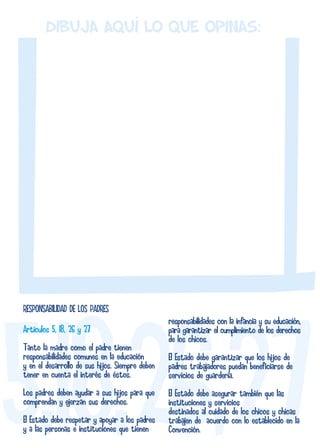 Dibuja AQUÍ lo que opinas: 
RESPONSABILIDAD DE LOS PADRES 
Artículos 5, 18, 26 y 27 
Tanto la madre como el padre tienen 
responsabilidades comunes en la educación 
y en el desarrollo de sus hijos. Siempre deben 
tener en cuenta el interés de éstos. 
Los padres deben ayudar a sus hijos para que 
comprendan y ejerzan sus derechos. 
El Estado debe respetar y apoyar a los padres 
y a las personas e instituciones que tienen 
responsabilidades con la infancia y su educación, 
para garantizar el cumplimiento de los derechos 
de los chicos. 
El Estado debe garantizar que los hijos de 
padres trabajadores puedan beneficiarse de 
servicios de guardería. 
El Estado debe asegurar también que las 
instituciones y servicios 
destinados al cuidado de los chicos y chicas 
trabajen de acuerdo con lo establecido en la 
Convención. 
 