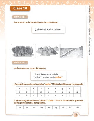 19
Cuadernodetrabajo-Período1-Lenguaje-2°básico
Une el verso con la ilustración que le corresponde.
Lee los siguientes versos del poema.
¿Con qué letra comienza la palabra“azahar”? Pinta el casillero que corresponde.
¿Cuál es la segunda letra de la palabra“azahar”? Pinta el casillero en el que están
las dos primeras letras de la palabra.
Actividad 1
Actividad 2
Clase 10
¿La haremos a orillas del mar?
“El mar danzará con mil olas
haciendo una trenza de azahar”.
a b c d e f g h i
j k l m n ñ o p q
r s t u v w x y z
at au av aw ax ay az ba be
 