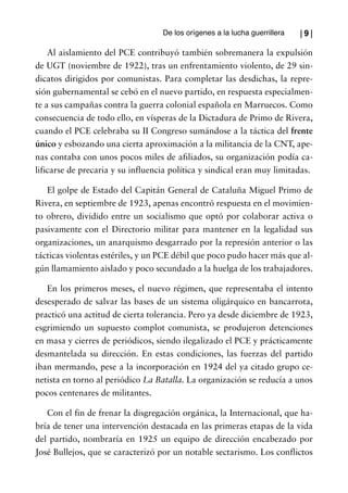 De los orígenes a la lucha guerrillera   |9|

    Al aislamiento del PCE contribuyó también sobremanera la expulsión
de UGT (noviembre de 1922), tras un enfrentamiento violento, de 29 sin-
dicatos dirigidos por comunistas. Para completar las desdichas, la repre-
sión gubernamental se cebó en el nuevo partido, en respuesta especialmen-
te a sus campañas contra la guerra colonial española en Marruecos. Como
consecuencia de todo ello, en vísperas de la Dictadura de Primo de Rivera,
cuando el PCE celebraba su II Congreso sumándose a la táctica del frente
único y esbozando una cierta aproximación a la militancia de la CNT, ape-
nas contaba con unos pocos miles de afiliados, su organización podía ca-
lificarse de precaria y su influencia política y sindical eran muy limitadas.

   El golpe de Estado del Capitán General de Cataluña Miguel Primo de
Rivera, en septiembre de 1923, apenas encontró respuesta en el movimien-
to obrero, dividido entre un socialismo que optó por colaborar activa o
pasivamente con el Directorio militar para mantener en la legalidad sus
organizaciones, un anarquismo desgarrado por la represión anterior o las
tácticas violentas estériles, y un PCE débil que poco pudo hacer más que al-
gún llamamiento aislado y poco secundado a la huelga de los trabajadores.

   En los primeros meses, el nuevo régimen, que representaba el intento
desesperado de salvar las bases de un sistema oligárquico en bancarrota,
practicó una actitud de cierta tolerancia. Pero ya desde diciembre de 1923,
esgrimiendo un supuesto complot comunista, se produjeron detenciones
en masa y cierres de periódicos, siendo ilegalizado el PCE y prácticamente
desmantelada su dirección. En estas condiciones, las fuerzas del partido
iban mermando, pese a la incorporación en 1924 del ya citado grupo ce-
netista en torno al periódico La Batalla. La organización se reducía a unos
pocos centenares de militantes.

   Con el fin de frenar la disgregación orgánica, la Internacional, que ha-
bría de tener una intervención destacada en las primeras etapas de la vida
del partido, nombraría en 1925 un equipo de dirección encabezado por
José Bullejos, que se caracterizó por un notable sectarismo. Los conflictos
 