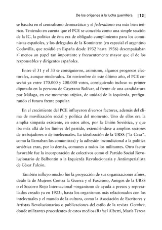 De los orígenes a la lucha guerrillera   | 13 |

se basaba en el centralismo democrático y el federalismo era más bien teó-
rico. Teniendo en cuenta que el PCE se concebía como una simple sección
de la IC, la política de ésta era de obligado cumplimiento para los comu-
nistas españoles, y los delegados de la Komintern (en especial el argentino
Codovilla, que residió en España desde 1932 hasta 1936) desempañaban
al menos un papel tan importante y frecuentemente mayor que el de los
responsables y dirigentes españoles.

   Entre el 31 y el 33 se consiguieron, asimismo, algunos progresos elec-
torales, aunque moderados. En noviembre de este último año, el PCE co-
sechó ya entre 170.000 y 200.000 votos, consiguiendo incluso su primer
diputado en la persona de Cayetano Bolívar, al frente de una candidatura
por Málaga, en ese momento atípica, de unidad de la izquierda, prefigu-
rando el futuro frente popular.

   En el crecimiento del PCE influyeron diversos factores, además del cli-
ma de movilización social y política del momento. Uno de ellos era la
amplia simpatía existente, en estos años, por la Unión Soviética, y que
iba más allá de los límites del partido, extendiéndose a amplios sectores
de trabajadores o de intelectuales. La idealización de la URSS (“la Casa”,
como la llamaban los comunistas) y la adhesión incondicional a la política
soviética eran, por lo demás, comunes a todos los militantes. Otro factor
favorable fue la incorporación de colectivos como el Partido Social Revo-
lucionario de Balbontín o la Izquierda Revolucionaria y Antiimperialista
de César Falcón.

    También influyo mucho fue la proyección de sus organizaciones afines,
desde la de Mujeres Contra la Guerra y el Fascismo, Amigos de la URSS
o el Socorro Rojo Internacional –organismo de ayuda a presos y represa-
liados creado ya en 1923-, hasta los organismos más relacionados con los
intelectuales y el mundo de la cultura, como la Asociación de Escritores y
Artistas Revolucionarios o publicaciones del estilo de la revista Octubre,
donde militantes procedentes de estos medios (Rafael Alberti, María Teresa
 