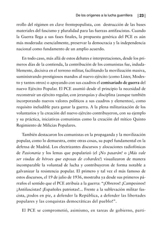 De los orígenes a la lucha guerrillera   | 23 |

rrollo del régimen en clave frentepopulista, con destrucción de las bases
materiales del fascismo y pluralidad para las fuerzas antifascistas. Cuando
la Guerra llega a sus fases finales, la propuesta genérica del PCE es aún
más moderada: esencialmente, preservar la democracia y la independencia
nacional como fundamento de un amplio acuerdo.

   En todo caso, más allá de estos debates e interpretaciones, desde los pri-
meros días de la contienda, la contribución de los comunistas fue, induda-
blemente, decisiva en el terreno militar, facilitando la movilización masiva,
suministrando prestigiosos mandos al nuevo ejército (como Líster, Modes-
to y tantos otros) o apoyando con sus cuadros el comisariado de guerra del
nuevo Ejército Popular. El PCE asumió desde el principio la necesidad de
reconstruir un ejército regular, con jerarquías y disciplina (aunque también
incorporando nuevos valores políticos a sus cuadros y elementos), como
requisito ineludible para ganar la guerra. A la plena militarización de los
voluntarios y la creación del nuevo ejército contribuyeron, con su ejemplo
y su práctica, iniciativas comunistas como la creación del mítico Quinto
Regimiento de Milicias Populares.

    También destacaron los comunistas en la propaganda y la movilización
popular, como lo demuestra, entre otras cosas, su papel fundamental en la
defensa de Madrid. Los electrizantes discursos y alocuciones radiofónicas
de Pasionaria y los lemas que popularizó (el ¡No pasarán! o ¡Más vale
ser viudas de héroes que esposas de cobardes!) visualizaron de manera
incomparable la voluntad de lucha y contribuyeron de forma notable a
galvanizar la resistencia popular. El primero y tal vez el más famoso de
estos discursos, el 19 de julio de 1936, mostraba ya desde sus primeros pá-
rrafos el sentido que el PCE atribuía a la guerra: “¡Obreros! ¡Campesinos!
¡Antifascistas! ¡Españoles patriotas!... Frente a la sublevación militar fas-
cista, ¡todos en pie, a defender la República, a defender las libertades
populares y las conquistas democráticas del pueblo!”.

   El PCE se comprometió, asimismo, en tareas de gobierno, parti-
 
