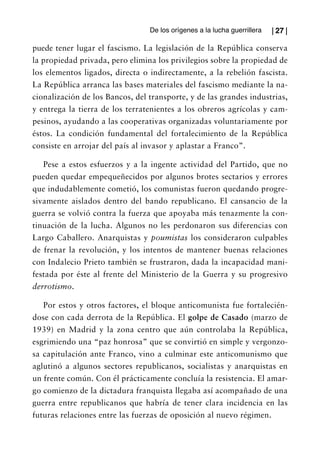 De los orígenes a la lucha guerrillera   | 27 |

puede tener lugar el fascismo. La legislación de la República conserva
la propiedad privada, pero elimina los privilegios sobre la propiedad de
los elementos ligados, directa o indirectamente, a la rebelión fascista.
La República arranca las bases materiales del fascismo mediante la na-
cionalización de los Bancos, del transporte, y de las grandes industrias,
y entrega la tierra de los terratenientes a los obreros agrícolas y cam-
pesinos, ayudando a las cooperativas organizadas voluntariamente por
éstos. La condición fundamental del fortalecimiento de la República
consiste en arrojar del país al invasor y aplastar a Franco”.

   Pese a estos esfuerzos y a la ingente actividad del Partido, que no
pueden quedar empequeñecidos por algunos brotes sectarios y errores
que indudablemente cometió, los comunistas fueron quedando progre-
sivamente aislados dentro del bando republicano. El cansancio de la
guerra se volvió contra la fuerza que apoyaba más tenazmente la con-
tinuación de la lucha. Algunos no les perdonaron sus diferencias con
Largo Caballero. Anarquistas y poumistas los consideraron culpables
de frenar la revolución, y los intentos de mantener buenas relaciones
con Indalecio Prieto también se frustraron, dada la incapacidad mani-
festada por éste al frente del Ministerio de la Guerra y su progresivo
derrotismo.

   Por estos y otros factores, el bloque anticomunista fue fortalecién-
dose con cada derrota de la República. El golpe de Casado (marzo de
1939) en Madrid y la zona centro que aún controlaba la República,
esgrimiendo una “paz honrosa” que se convirtió en simple y vergonzo-
sa capitulación ante Franco, vino a culminar este anticomunismo que
aglutinó a algunos sectores republicanos, socialistas y anarquistas en
un frente común. Con él prácticamente concluía la resistencia. El amar-
go comienzo de la dictadura franquista llegaba así acompañado de una
guerra entre republicanos que habría de tener clara incidencia en las
futuras relaciones entre las fuerzas de oposición al nuevo régimen.
 