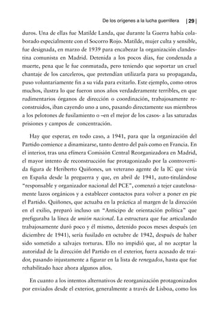 De los orígenes a la lucha guerrillera   | 29 |

duros. Una de ellas fue Matilde Landa, que durante la Guerra había cola-
borado especialmente con el Socorro Rojo. Matilde, mujer culta y sensible,
fue designada, en marzo de 1939 para encabezar la organización clandes-
tina comunista en Madrid. Detenida a los pocos días, fue condenada a
muerte, pena que le fue conmutada, pero teniendo que soportar un cruel
chantaje de los carceleros, que pretendían utilizarla para su propaganda,
puso voluntariamente fin a su vida para evitarlo. Este ejemplo, como otros
muchos, ilustra lo que fueron unos años verdaderamente terribles, en que
rudimentarios órganos de dirección o coordinación, trabajosamente re-
construidos, iban cayendo uno a uno, pasando directamente sus miembros
a los pelotones de fusilamiento o –en el mejor de los casos- a las saturadas
prisiones y campos de concentración.

    Hay que esperar, en todo caso, a 1941, para que la organización del
Partido comience a dinamizarse, tanto dentro del país como en Francia. En
el interior, tras una efímera Comisión Central Reorganizadora en Madrid,
el mayor intento de reconstrucción fue protagonizado por la controverti-
da figura de Heriberto Quiñones, un veterano agente de la IC que vivía
en España desde la preguerra y que, en abril de 1941, auto-titulándose
“responsable y organizador nacional del PCE”, comenzó a tejer cautelosa-
mente lazos orgánicos y a establecer contactos para volver a poner en pie
el Partido. Quiñones, que actuaba en la práctica al margen de la dirección
en el exilio, preparó incluso un “Anticipo de orientación política” que
prefiguraba la línea de unión nacional. La estructura que fue articulando
trabajosamente duró poco y él mismo, detenido pocos meses después (en
diciembre de 1941), sería fusilado en octubre de 1942, después de haber
sido sometido a salvajes torturas. Ello no impidió que, al no aceptar la
autoridad de la dirección del Partido en el exterior, fuera acusado de trai-
dor, pasando injustamente a figurar en la lista de renegados, hasta que fue
rehabilitado hace ahora algunos años.

   En cuanto a los intentos alternativos de reorganización protagonizados
por enviados desde el exterior, generalmente a través de Lisboa, como los
 