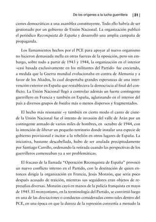 De los orígenes a la lucha guerrillera   | 31 |

ciones democráticas a una asamblea constituyente. Todo ello habría de ser
gestionado por un gobierno de Unión Nacional. La organización publicó
el periódico Reconquista de España y desarrolló una amplia campaña de
propaganda.

    Los llamamientos hechos por el PCE para apoyar al nuevo organismo
no hicieron demasiada mella en otras fuerzas de la oposición, pero sin em-
bargo, sobre todo a partir de 1943 y 1944, la organización en el interior
–casi basada exclusivamente en los militantes del Partido- fue creciendo,
a medida que la Guerra mundial evolucionaba en contra de Alemania y a
favor de los Aliados, lo cual despertaba grandes esperanzas de una inter-
vención exterior en España que restableciera la democracia al final del con-
flicto. La Unión Nacional llegó a controlar además un fuerte contingente
guerrillero en Francia y también en España, aglutinando en el interior del
país a diversos grupos de huidos más o menos dispersos y fragmentados.

    El hecho más resonante –y también en cierto modo el canto de cisne-
de la Unión Nacional fue el intento de invasión del valle de Arán por un
contingente armado de varios miles de hombres, en octubre de 1944, con
la intención de liberar un pequeño territorio donde instalar una especie de
gobierno provisional e incitar a la rebelión en otros lugares de España. La
iniciativa, bastante descabellada, hubo de ser anulada precipitadamente
por Santiago Carrillo, ordenando la retirada cuando las perspectivas de los
guerrilleros comenzaban ya a ser problemáticas.

   El fracaso de la llamada “Operación Reconquista de España” provocó
un nuevo conflicto interno en el Partido, con la destitución de quien en-
tonces dirigía la organización en Francia, Jesús Monzón, que sería poco
después acusado de traición, mientras sus seguidores eran objetos de re-
presalias diversas. Monzón cayó en manos de la policía franquista en mayo
de 1945. El monzonismo, en la terminología del Partido, se convirtió luego
en una de las desviaciones o conductas consideradas como tales dentro del
PCE, en una época en que la dureza de la represión convertía a menudo la
 