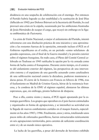 | 32 |   Evolución histórica del PCE

disidencia en una sospecha de colaboración con el enemigo. Por entonces
el Partido habría logrado ya dar estabilidad a la sustitución de José Díaz
(fallecido en 1942) por Dolores Ibárruri en la Secretaría del Partido, lo cual
provocó una crisis en la cúpula, ocasionada por las ambiciones frustradas
de Jesús Hernández de ocupar el cargo, que recayó sin embargo en la figu-
ra emblemática de Pasionaria.

    La crisis de Unión Nacional, o mejor el aislamiento del Partido, intentó
solventarse con una disolución práctica de esta iniciativa y una aproxima-
ción a las restantes fuerzas de la oposición, entrando incluso el PCE en el
Gobierno republicano en el exilio, en un período –como señalamos- de
grandes esperanzas, con el final de la Guerra mundial y la presión exterior
sobre el régimen franquista. En todo caso, el Pleno del Comité Central ce-
lebrado en Toulouse en 1945 ratificaba la opción por la vía armada como
forma de lucha contra el franquismo. Durante cierto tiempo, en el contex-
to del aislamiento exterior del régimen, las perspectivas de una interven-
ción externa y el espejismo de una guerrilla actuando como catalizadora
de una sublevación nacional contra la dictadura, pudieron mantenerse a
duras penas. El cierre de la frontera con Francia en febrero de 1946, tras
el fusilamiento en Madrid de Cristino García, héroe de la resistencia fran-
cesa, y la condena de la ONU al régimen español, alentaron las últimas
esperanzas, que, sin embrago, pronto hubieron de disiparse.

    Pese a ello, contra viento y marea, el PCE siguió apostando por la es-
trategia guerrillera. Los grupos que operaban en el país fueron estimulados
y organizados en forma de agrupaciones, y se intensificó su actividad con
la llegada de nuevos combatientes curtidos en el maquis francés, especial-
mente en los años 1945 y 1946. Finalmente, unos y otros, totalizando unos
pocos miles de esforzados guerrilleros, fueron estructurados teóricamente
en seis agrupaciones territoriales, pero carentes de suficiente coordinación
entre sí y de un mando único operativo.

     La lucha de las guerrillas, a pesar del derroche de heroísmo exhibido
 