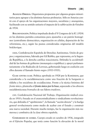 Glosario    | 39 |

   Alianzas Obreras. Organismos propuestos por algunos grupos minori-
tarios para agrupar a las distintas fuerzas proletarias. Sólo en Asturias con-
tó con el apoyo de las organizaciones mayores, socialistas y anarquistas,
facilitando con su sentido unitario el impacto de la sublevación de Octubre
de 1934.

   Bolchevización. Política impulsada desde el V Congreso de la IC (1924)
en los distintos partidos comunistas para ajustarlos a un patrón homogé-
neo (centralismo democrático, organización en células, depuración de los
reformistas, etc.), según las pautas consideradas originarias del modelo
bolchevique.

   ceda. Confederación Española de Derechas Autónomas. Unión de gru-
pos y organizaciones, liderada por Gil Robles, que representa, en la Segun-
da República, a la derecha católica reaccionaria. Defendía la accidentali-
dad de las formas de gobierno (monarquía o república) y apoyó parlamen-
tariamente a los Radicales de Lerroux, gobernando luego en coalición con
ellos durante el llamado bienio negro (1933-1935).

    Clase contra clase. Política aprobada en 1928 por la Komintern, que
consideraba a la socialdemocracia como una fracción de la burguesía o
tildaba a los socialistas de socialfascistas. Frente a la táctica leninista del
frente único, planteaba el frente único por la base, separando a los obreros
socialdemócratas honrados de sus líderes traidores.

   cnt.  Confederación Nacional del Trabajo. Organización sindical crea-
da en 1910 y basada en el anarcosindicalismo o sindicalismo revoluciona-
rio, que defendía el “apoliticismo”, la llamada “acción directa” y la huelga
general revolucionaria como medio de acabar con el Estado y construir
una nueva sociedad. Durante mucho tiempo, fue la organización más nu-
merosa y combativa de la clase obrera española.

   Comisariado de guerra. Cuerpo creado en octubre de 1936, integrado
en el Ejército Popular, que tenía como función la elevación de la moral
 