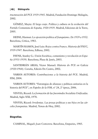 | 46 |   Bibliografía

tructuración del PCE 1939-1945. Madrid, Fundación Domingo Malagón,
2002.

   GÓMEZ, Mayte: El largo viaje. Política y cultura en la evolución del
Partido Comunista de España, 1920-1939. Madrid, Ediciones de la Torre,
2005.

   HEINE, Harmut: La oposición política al franquismo. De 1939 a 1952.
Barcelona, Crítica, 1983.

  MARTÍN RAMOS, José Luis: Rojos contra Franco. Historia del PSUC,
1939-1947. Barcelona, Edhasa, 2002.

   PAYNE, Stanley G.: Unión Soviética, comunismo y revolución en Espa-
ña (1931-1939). Barcelona, Plaza & Janés, 2003.

   SANTIDRIÁN ARIAS, Víctor Manuel: Historia do PCE en Galicia
(1920-1968). Coruña, Ediciós Do Castro, 2002.

  VARIOS AUTORES: Contribuciones a la historia del PCE. Madrid,
FIM, 2004.

   VARIOS AUTORES: “Estrategias de alianzas y políticas unitarias en la
historia del PCE”, en Papeles de la FIM, nº 24, 2ª época, 2006.

  VINYES, Ricard: La formación de las Juventudes Socialista Unificadas.
Madrid, Siglo XXI, 1978.

   VINYES, Ricard: Irredentas. Las presas políticas y sus hijos en las cár-
celes franquistas. Madrid, Temas de Hoy, 2002.



Biografías.

    CAMINAL, Miquel: Joan Comorera. Barcelona, Empuries, 1985.
 