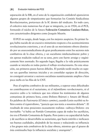 |8|     Evolución histórica del PCE

separación de la ISR, en el seno de la organización confederal aparecieron
algunos grupos de simpatizantes que formarían los Comités Sindicalistas
Revolucionarios, portavoces de la IC dentro del sindicato. En todo caso,
el colectivo más numeroso fue el que se integraría, ya en 1924, en el PCE,
formando el núcleo de la futura Federación Comunista Catalano-Balear,
con caracterizados dirigentes como Joaquín Maurín.

   El PCE no surgía, desde luego, con los mejores auspicios. En primer lu-
gar, había nacido de un excesivo mimetismo respecto a los acontecimientos
revolucionarios exteriores, y en el seno de un movimiento obrero domina-
do por un anarcosindicalismo de gran predicamento entre los sectores más
combativos de la clase obrera, y un socialismo intelectualmente pobre y
sin apenas tradición radical en su seno, pero con fuerte arraigo y orgáni-
camente bien asentado. En segundo lugar, llegaba a la vida prácticamente
cuando se iniciaba en todas partes el reflujo revolucionario. En esta situa-
ción, sus primeros pasos fueron difíciles. El partido tardó mucho en supe-
rar sus querellas internas iniciales y en consolidar equipos de dirección,
no consiguió arrastrar a sectores socialistas numéricamente amplios e hizo
poca mella en las filas de la CNT.

    Pese al espíritu combativo de sus militantes, a superar estas dificultades
no contribuyeron ni el sectarismo, ni el infantilismo revolucionario, ni el
excesivo culto a la violencia que nos relatan los testimonios de algunos
comunistas de primera hora, como Dolores Ibárruri y Amaro del Rosal.
En palabras de Pasionaria (El único camino), cuando Lenin escribió su fo-
lleto contra el izquierdismo, “parecía que nos tenía a nosotros delante”. El
resultado de estas posiciones escasamente realistas –subraya Dolores- era
inevitable: “si había un Partido Comunista capaz de todos los sacrificios,
ése era el Partido Comunista de España. Pero junto a su capacidad de lucha
y de sacrificio se desarrollaba su sectarismo, que hacía estériles e ineficaces
sus buenas cualidades, alejándole de las masas y reduciendo su influencia
a los grupos más combativos de la clase obrera, mientras que el grueso de
ésta continuaba bajo la influencia socialista y anarquista”.
 