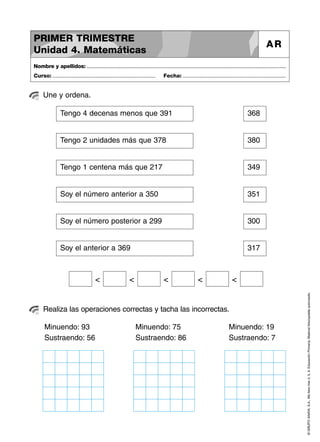 ©GRUPOANAYA,S.A.,Mellevotres4,5,6.EducaciónPrimaria.Materialfotocopiableautorizado.
Une y ordena.
Nombre y apellidos: ..............................................................................................................................................
Curso: ..................................................................... Fecha: .....................................................................
PRIMER TRIMESTRE
Unidad 4. Matemáticas
AR
Realiza las operaciones correctas y tacha las incorrectas.
Tengo 4 decenas menos que 391 368
Tengo 2 unidades más que 378 380
Tengo 1 centena más que 217 349
Soy el número anterior a 350 351
Soy el número posterior a 299 300
Soy el anterior a 369 317
< < < < <
Minuendo: 93
Sustraendo: 56
Minuendo: 75
Sustraendo: 86
Minuendo: 19
Sustraendo: 7
 