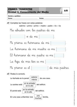 ©GRUPOANAYA,S.A.,Mellevotres4,5,6.EducaciónPrimaria.Materialfotocopiableautorizado.
Completa las frases con estas palabras:
Nombre y apellidos: ..............................................................................................................................................
Curso: ..................................................................... Fecha: .....................................................................
PRIMER TRIMESTRE
Unidad 4. Conocimiento del Medio
AR
Rodea lo correcto.
sobrino – prima – primo – madre – padre – tío – tía
Míìi<=s *+a67b>?u:;eJKl89o23s ÃsÑÖo>?> …l89o23s »p89a89d45r:;eTUs *+d:;æ »m45∆
*+ø *+d:;æ »m45∆ .
Míì∆ »p45r45i45m89å ÀeTUs …h:;eHIr45m89a45n89å *+d:;æ »m45∆ .
Lxyå …h:;eHIr45m89a45n89å *+d:;æ »m45∆ »m89a89d45r:;æ ÀeTUs »m45∆ .
Etu¬ …h:;eHIr45m89a45n89ø *+d:;æ »m45∆ »p89a89d45r:;æ ÀeTUs »m45∆ .
Lxyå …h45i45j`aå *+d:;æ »m45i<=s »t45í89o23s ÀeTUs »m45∆ .
Míì∆ »p45r45i45m89ø ÀeTUs ÀeJK¬ *+d:;æ »m45i<=s »p89a89d45r:;eTUs.
exterior
interior
La fachada es la pared de una casa.
en la entrada
en lo alto
La azotea está del edificio.
en la entrada
en lo alto
El portal está del edificio.
una
muchas
En una casa unifamiliar vive familia.
 