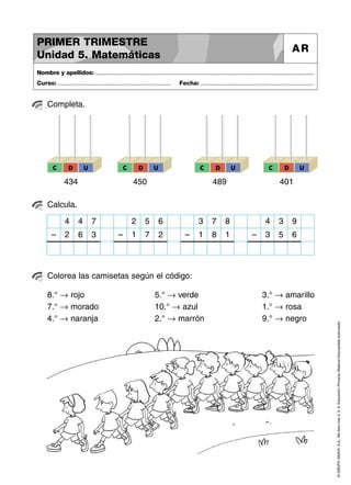 ©GRUPOANAYA,S.A.,Mellevotres4,5,6.EducaciónPrimaria.Materialfotocopiableautorizado.
Completa.
Nombre y apellidos: ..............................................................................................................................................
Curso: ..................................................................... Fecha: .....................................................................
PRIMER TRIMESTRE
Unidad 5. Matemáticas
AR
Calcula.
Colorea las camisetas según el código:
8.° → rojo
7.° → morado
4.° → naranja
5.° → verde
10.° → azul
2.° → marrón
3.° → amarillo
1.° → rosa
9.° → negro
C D U
434
C D U
450
C D U
489
C D U
401
4 4 7
2 6 3–
2 5 6
1 7 2–
3 7 8
1 8 1–
4 3 9
3 5 6–
 