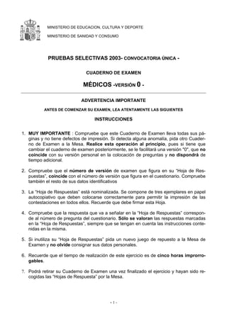 MINISTERIO DE EDUCACION, CULTURA Y DEPORTE

            MINISTERIO DE SANIDAD Y CONSUMO




            PRUEBAS SELECTIVAS 2003- CONVOCATORIA ÚNICA -

                               CUADERNO DE EXAMEN

                             MÉDICOS -VERSIÓN 0 -

                            ADVERTENCIA IMPORTANTE
          ANTES DE COMENZAR SU EXAMEN, LEA ATENTAMENTE LAS SIGUIENTES

                                   INSTRUCCIONES


1. MUY IMPORTANTE : Compruebe que este Cuaderno de Examen lleva todas sus pá-
   ginas y no tiene defectos de impresión. Si detecta alguna anomalía, pida otro Cuader-
   no de Examen a la Mesa. Realice esta operación al principio, pues si tiene que
   cambiar el cuaderno de examen posteriormente, se le facilitará una versión "0", que no
   coincide con su versión personal en la colocación de preguntas y no dispondrá de
   tiempo adicional.

2. Compruebe que el número de versión de examen que figura en su “Hoja de Res-
   puestas”, coincide con el número de versión que figura en el cuestionario. Compruebe
   también el resto de sus datos identificativos

3. La “Hoja de Respuestas” está nominalizada. Se compone de tres ejemplares en papel
   autocopiativo que deben colocarse correctamente para permitir la impresión de las
   contestaciones en todos ellos. Recuerde que debe firmar esta Hoja.

4. Compruebe que la respuesta que va a señalar en la “Hoja de Respuestas” correspon-
   de al número de pregunta del cuestionario. Sólo se valoran las respuestas marcadas
   en la “Hoja de Respuestas”, siempre que se tengan en cuenta las instrucciones conte-
   nidas en la misma.

5. Si inutiliza su “Hoja de Respuestas” pida un nuevo juego de repuesto a la Mesa de
   Examen y no olvide consignar sus datos personales.

6. Recuerde que el tiempo de realización de este ejercicio es de cinco horas improrro-
   gables.

7. Podrá retirar su Cuaderno de Examen una vez finalizado el ejercicio y hayan sido re-
   cogidas las “Hojas de Respuesta” por la Mesa.




                                          -1-
 