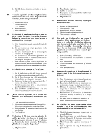 5.   Pérdida de movimientos asociados en la mar-                      2.   Neuralgia del trigémino.
           cha.                                                             3.   Cefalea en racimos.
                                                                            4.   Sospecharía un tumor cerebral o una hiperten-
59.   Todas las siguientes pruebas complementarias                               sión intracraneal.
      son recomendadas en la rutina diagnóstica de la                       5.   Migraña basilar.
      demencia, menos una ¿cuál es ésta?:
                                                                      64.   El tumor más frecuente a nivel del ángulo pon-
      1.   Electrolitos séricos.                                            tocerebeloso es el:
      2.   Serología luética.
      3.   TAC cerebral.                                                    1.   Glioma de tronco cerebral.
      4.   Genotipo ApoE.                                                   2.   Neurinoma del V par.
      5.   Función tiroidea.                                                3.   Colesteatoma del poro acústico.
                                                                            4.   Meningioma de punta de peñasco.
60.   El síndrome de las piernas inquietas es un tras-                      5.   Neurinoma del acústico.
      torno crónico frecuente. En relación al mismo,
      indique la respuesta correcta entre las que a                   65.   Una mujer de 30 años refiere un cuadro de
      continuación se enumeran:                                             mialgias, fiebre, palpitaciones, nerviosismo y
                                                                            dolor en el cuello. La velocidad de sedimenta-
      1.   Con frecuencia se asocia a una deficiencia de                    ción globular está elevada, los niveles séricos de
           hierro.                                                          triiodotironina (T3) y tiroxina (T4) están eleva-
      2.   Es un trastorno de origen psicógeno en la                        dos y los de tirotropina (TSH) están bajos.
           mayoría de los casos.                                            ¿Cuál sería el tratamiento más adecuado para
      3.   Es una manifestación de la polineuropatía                        esta paciente?:
           sensitiva de fibra pequeña.
      4.   La existencia de movimientos periódicos en                       1.   Corticosteroides y antitiroideos.
           las piernas durante el sueño es condición ne-                    2.   Antiinflamatorios no esteroideos y antitiroi-
           cesaria para el diagnóstico.                                          deos.
      5.   Los síntomas ocurren cuando el paciente in-                      3.   Sólo antitiroideos.
           tenta dormir en postura incómoda (por ejem-                      4.   Antiinflamatorios no esteroideos y betablo-
           plo sentado) pero no en una cama confortable.                         queantes.
                                                                            5.   Sólo betabloqueantes.
61.   En relación con la epilepsia, es FALSO que:
                                                                      66.   Respecto al tratamiento de la enfermedad de
      1.   En la esclerosis mesial del lóbulo temporal                      Graves, ¿cuál de las siguientes afirmaciones es
           suele haber antecedentes de crisis febriles.                     FALSA?:
      2.   En la fase tónica de una crisis generalizada
           tónicoclónica hay cianosis y midriasis.                          1.   Tras el tratamiento con metimazol puede pro-
      3.   Las crisis febriles suelen aparecer entre los 3                       ducirse la remisión de la enfermedad.
           meses y los cinco años de edad.                                  2.   Es correcto añadir tiroxina al tratamiento con
      4.   Las crisis de ausencia típica se relacionan con                       antitiroideos para prevenir el hipotiroidismo.
           patología del lóbulo temporal.                                   3.   El riesgo de recurrencia del hipertiroidismo es
      5.   Los accidentes cerebrovasculares son una                              mayor tras el tratamiento con yodo radiactivo
           causa frecuente de crisis en los ancianos.                            que con antitiroideos.
                                                                            4.   El tratamiento de elección de la enfermedad
62.   ¿Cuál, entre las siguientes, es la prueba más                              de Graves durante el embarazo es el propil-
      específica para el diagnóstico de miastenia gra-                           tiouracilo.
      ve?:                                                                  5.   Se debe evitar el embarazo durante 6 a 12
                                                                                 meses después de administrar radioiodo.
      1.   Test del cloruro de edrofonio.
      2.   Electromiograma con estimulación repetitiva.               67.   En relación a las masas suprarrenales asinto-
      3.   Electromiograma de fibra muscular aislada.                       máticas. ¿Cuál de los siguientes estudios diag-
      4.   Determinación de anticuerpos anti-receptor de                    nósticos considera que es el menos útil?:
           acetilcolina.
      5.   TAC torácico.                                                    1.   Medición de catecolaminas y metanefrinas en
                                                                                 orina de 24 horas.
63.   Un hombre de 30 años presenta episodios de                            2.   Punción aspiración con aguja fina para diag-
      cefalea periocular derecha, que le despiertan                              nóstico diferencial de tumores suprarrenales
      por la noche, muy intensos, de unos 30 minutos                             primarios benignos y malignos.
      de duración. Le hacen levantarse de la cama.                          3.   Medición de sodio y potasio en orina de 24
      ¿Cuál sería su sospecha diagnóstica?:                                      horas.
                                                                            4.   Test de supresión con 1 mg de dexametasona
      1.   Migraña común.                                                        para cortisol.

                                                             - 10 -
 