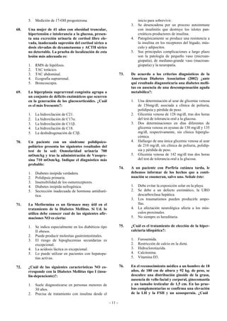 5.   Medición de 17-OH progesterona.                                      inicio para sobrevivir.
                                                                           3.   Se desencadena por un proceso autoinmune
68.   Una mujer de 41 años con obesidad troncular,                              con insulinitis que destruye los islotes pan-
      hipertensión e intolerancia a la glucosa, presen-                         creáticos productores de insulina.
      ta una excreción urinaria de cortisol libre ele-                     4.   Patogénicamente se produce una resistencia a
      vada, inadecuada supresión del cortisol sérico a                          la insulina en los receptores del hígado, mús-
      dosis elevadas de dexametasona y ACTH sérico                              culo y adipocitos.
      no detectable. La prueba de localización de esta                     5.   Sus principales complicaciones a largo plazo
      lesión más adecuada es:                                                   son la patología de pequeño vaso (microan-
                                                                                giopatía), de mediano-grande vaso (macroan-
      1.   RMN de hipófosis.                                                    giopatía) y la neuropatía.
      2.   TAC torácico.
      3.   TAC abdominal.                                            73.   De acuerdo a los criterios diagnósticos de la
      4.   Ecografía suprarrenal.                                          American Diabetes Association (2002) ¿ante
      5.   Broncoscopia.                                                   qué resultado diagnosticaría una diabetes melli-
                                                                           tus en ausencia de una descompensación aguda
69.   La hiperplasia suprarrenal congénita agrupa a                        metabólica?:
      un conjunto de déficits enzimáticos que ocurren
      en la generación de los glucocorticoides. ¿Cuál                      1.   Una determinación al azar de glicemia venosa
      es el más frecuente?:                                                     de 156mg/dl, asociada a clínica de poliuria,
                                                                                polidipsia y pérdida de peso.
      1.   La hidroxilación de C21.                                        2.   Glicemia venosa de 128 mg/dl, tras dos horas
      2.   La hidroxilación de C17α.                                            del test de tolerancia oral a la glucosa.
      3.   La hidroxilación de C11β.                                       3.   Dos determinaciones en días diferentes de
      4.   La hidroxilación de C18.                                             glicemia venosa en ayunas de 130 mg/dl y 135
      5.   La deshidrogenación de C3β.                                          mg/dl, respectivamente, sin clínica hiperglu-
                                                                                cémica.
70.   Un paciente con un síndrome polidípsico-                             4.   Hallazgo de una única glicemia venosa al azar
      poliúrico presenta los siguientes resultados del                          de 210 mg/dl, sin clínica de poliuria, polidip-
      test de la sed: Osmolaridad urinaria 700                                  sia y pérdida de peso.
      mOsm/kg y tras la administración de Vasopre-                         5.   Glicemia venosa de 142 mg/dl tras dos horas
      sina 710 mOsm/kg. Indique el diagnóstico más                              del test de tolerancia oral a la glucosa.
      probable:
                                                                     74.   A un paciente con Porfiria cutánea tarda, le
      1.   Diabetes insípida verdadera.                                    debemos informar de los hechos que a conti-
      2.   Polidipsia primaria.                                            nuación se enumeran, salvo uno. Señale éste:
      3.   Insensibilidad de los osmoreceptores.
      4.   Diabetes insípida nefrogénica.                                  1.   Debe evitar la exposición solar en la playa.
      5.   Secrección inadecuada de hormona antidiuré-                     2.   Se debe a un defecto enzimático, la URO
           tica.                                                                descarboxilasa hepática.
                                                                           3.   Los traumatismos pueden producirle ampo-
71.   La Metformina es un fármaco muy útil en el                                llas.
      tratamiento de la Diabetes Mellitus. Si Ud. lo                       4.   La afectación neurológica afecta a los mús-
      utiliza debe conocer cual de las siguientes afir-                         culos proximales.
      maciones NO es cierta:                                               5.   No siempre es hereditaria.

      1.   Se indica especialmente en los diabéticos tipo            75.   ¿Cuál es el tratamiento de elección de la hiper-
           II obesos.                                                      calciuria idiopática?:
      2.   Puede producir molestias gastrointestinales.
      3.   El riesgo de hipoglucemias secundarias es                       1.   Furosemida.
           excepcional.                                                    2.   Restricción de calcio en la dieta.
      4.   La acidosis láctica es excepcional.                             3.   Hidroclorotiazida.
      5.   Lo puede utilizar en pacientes con hepatopa-                    4.   Calcitonina.
           tías activas.                                                   5.   Vitamina D3.

72.   ¿Cuál de las siguientes características NO co-                 76.   En el reconocimiento médico a un hombre de 18
      rresponde con la Diabetes Mellitus tipo I (insu-                     años, de 180 cm de altura y 92 kg. de peso, se
      lin-depenciente)?:                                                   descubre una distribución ginoide de la grasa,
                                                                           ausencia de vello facial y corporal, ginecomastia
      1.   Suele diagnosticarse en personas menores de                     y un tamaño testicular de 1,5 cm. En las prue-
           30 años.                                                        bas complementarias se confirma una elevación
      2.   Precisa de tratamiento con insulina desde el                    de la LH y la FSH y un azoospernia. ¿Cuál

                                                            - 11 -
 