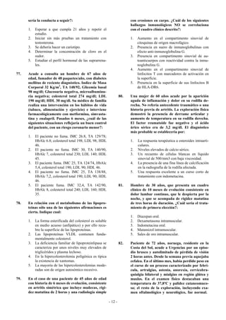 sería la conducta a seguir?:                                          con erosiones en carpo. ¿Cuál de los siguientes
                                                                            hallazgos inmunológicos NO se correlaciona
      1.   Esperar a que cumpla 21 años y repetir el                        con el cuadro clínico descrito?:
           estudio.
      2.   Iniciar sin más pruebas un tratamiento con                       1.   Aumento en el compartimento sinovial de
           testosterona.                                                         citoquinas de origen macrofágico.
      3.   Se debería hacer un cariotipo.                                   2.   Presencia en suero de inmunoglobulinas con
      4.   Determinar la concentración de cloro en el                            efecto anti-inmunoglobulina G.
           sudor.                                                           3.   Presencia en compartimento sinovial de au-
      5.   Estudiar el perfil hormonal de las suprarrena-                        toanticuerpos con reactividad contra la inmu-
           les.                                                                  noglobulina G.
                                                                            4.   Aumento en el compartimento sinovial de
77.   Acude a consulta un hombre de 67 años de                                   linfocitos T con marcadores de activación en
      edad, fumador de 48 paquetes/año, con diabetes                             la superficie.
      mellitus de reciente diagnóstico. Indice de Masa                      5.   Presencia en la superficie de sus linfocitos B
      Corporal 32 Kg/m2, TA 148/92, Glicemia basal                               de HLA-DR6.
      98 mg/dl; Glucosuria negativa, microalbuminu-
      ria negativa; colesterol total 274 mg/dl; LDL                   80.   Una mujer de 60 años acude por la aparición
      190 mg/dl; HDL 30 mg/dl. Su médico de familia                         aguda de inflamación y dolor en su rodilla de-
      realiza una intervención en los hábitos de vida                       recha. No refería antecedente traumático o una
      (tabaco, alimentación y ejercicio) e interviene                       historia previa de artritis. La exploración física
      farmacológicamente con metformina, simvasta-                          demostró la presencia de derrame articular y
      tina y enalapril. Pasados 6 meses, ¿cuál de las                       aumento de temperatura en su rodilla derecha.
      siguientes situaciones reflejaría un buen control                     El factor reumatoide fue negativo y el ácido
      del paciente, con un riesgo coronario menor?:                         úrico sérico era de 3,2 mg/dl. El diagnóstico
                                                                            más probable se establecería por:
      1.   El paciente no fuma. IMC 26.8, TA 129/78;
           HbAlc 6.8; colesterol total 198; LDL 98; HDL                     1.   La respuesta terapéutica a esteroides intraarti-
           46.                                                                   culares.
      2.   El paciente no fuma. IMC 30, TA 140/90,                          2.   Niveles elevados de calcio sérico.
           HbAlc 7, colesterol total 230; LDL 140; HDL                      3.   Un recuento de células blancas en líquido
           45.                                                                   sinovial de 500/mm3 con baja viscosidad.
      3.   El paciente fuma. IMC 25, TA 124/74, HbAlc                       4.   La presencia de una fina línea de calcificación
           5,4, colesterol total 190; LDL 90; HDL 46.                            en la radiografía de la rodilla afectada.
      4.   El paciente no fuma. IMC 25, TA 138/88,                          5.   Una respuesta excelente a un curso corto de
           HbAlc 7,2, colesterol total 190; LDL 90; HDL                          tratamiento con indometacina.
           46.
      5.   El paciente fuma. IMC 32,4, TA 142/90,                     81.   Hombre de 30 años, que presenta un cuadro
           HbAlc 8, colesterol total 240; LDL 160; HDL                      clínico de 10 meses de evolución consistente en
           35.                                                              dolor lumbar continuo, que le despierta por la
                                                                            noche, y que se acompaña de rigidez matutina
78.   En relación con el metabolismo de las lipopro-                        de tres horas de duración. ¿Cuál sería el trata-
      teínas sólo una de las siguientes afirmaciones es                     miento de primera elección?:
      cierta. Indique cual:
                                                                            1.   Diazepan oral.
      1.   La forma esterificada del colesterol es soluble                  2.   Dexametasona intramuscular.
           en medio acuoso (anfipático) y por ello recu-                    3.   Indometacina oral.
           bre la superficie de las lipoproteínas.                          4.   Matamizol intramuscular.
      2.   Las lipoproteínas VLDL contienen funda-                          5.   Sales de oro intramuscular.
           mentalmente colesterol.
      3.   La deficiencia familiar de lipoproteinlipasa se            82.   Paciente de 72 años, noruega, residente en la
           caracteriza por unos niveles muy elevados de                     Costa del Sol, acude a Urgencias por un episo-
           triglicéridos y plasma lechoso.                                  dio brusco y autolimitado de pérdida de visión
      4.   En la hipercolesterolemia poligénica es típica                   2 horas antes. Desde la semana previa aquejaba
           la existencia de xantomas.                                       cefalea. En el último mes, había perdido peso en
      5.   La mayoría de las hipercolesterolemias mode-                     el curso de un proceso caracterizado por febrí-
           radas son de origen autosómico recesivo.                         cula, artralgias, astenia, anorexia, cervicobra-
                                                                            quialgia bilateral y mialgias en región glútea y
79.   En el caso de una paciente de 45 años de edad                         muslos. En el examen físico destacaban una
      con historia de 6 meses de evolución, consistente                     temperatura de 37,8ºC y palidez cutaneomuco-
      en artritis simétrica que incluye muñecas, rigi-                      sa; el resto de la exploración, incluyendo exa-
      dez matutina de 2 horas y una radiología simple                       men oftalmológico y neurológico, fue normal.

                                                             - 12 -
 