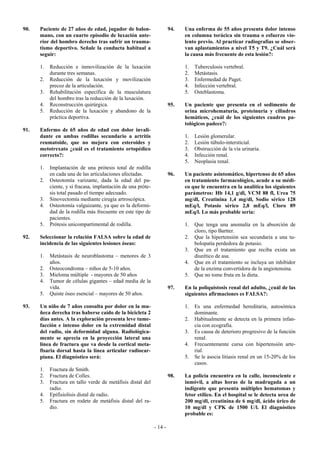 90.   Paciente de 27 años de edad, jugador de balon-                   94.   Una enferma de 55 años presenta dolor intenso
      mano, con un cuarto episodio de luxación ante-                         en columna torácica sin trauma o esfuerzo vio-
      rior del hombro derecho tras sufrir un trauma-                         lento previo. Al practicar radiografías se obser-
      tismo deportivo. Señale la conducta habitual a                         van aplastamientos a nivel T5 y T9. ¿Cuál será
      seguir:                                                                la causa más frecuente de esta lesión?:

      1.   Reducción e inmovilización de la luxación                         1.   Tuberculosis vertebral.
           durante tres semanas.                                             2.   Metástasis.
      2.   Reducción de la luxación y movilización                           3.   Enfermedad de Paget.
           precoz de la articulación.                                        4.   Infección vertebral.
      3.   Rehabilitación específica de la musculatura                       5.   Osteblastoma.
           del hombro tras la reducción de la luxación.
      4.   Reconstrucción quirúrgica.                                  95.   Un paciente que presenta en el sedimento de
      5.   Reducción de la luxación y abandono de la                         orina microhematuria, proteinuria y cilindros
           práctica deportiva.                                               hemáticos, ¿cuál de los siguientes cuadros pa-
                                                                             tológicos padece?:
91.   Enfermo de 65 años de edad con dolor invali-
      dante en ambas rodillas secundario a artritis                          1.   Lesión glomerular.
      reumatoide, que no mejora con esteroides y                             2.   Lesión túbulo-intersticial.
      metotrexato ¿cuál es el tratamiento ortopédico                         3.   Obstrucción de la vía urinaria.
      correcto?:                                                             4.   Infección renal.
                                                                             5.   Neoplasia renal.
      1.   Implantación de una prótesis total de rodilla
           en cada una de las articulaciones afectadas.                96.   Un paciente asintomático, hipertenso de 65 años
      2.   Osteotomía varizante, dada la edad del pa-                        en tratamiento farmacológico, acude a su médi-
           ciente, y si fracasa, implantación de una próte-                  co que le encuentra en la analítica los siguientes
           sis total pasado el tiempo adecuado.                              parámetros: Hb 14,1 g/dl, VCM 88 fl, Urea 75
      3.   Sinovectomía mediante cirugía artroscópica.                       mg/dl, Creatinina 1,4 mg/dl, Sodio sérico 128
      4.   Osteotomía valguizante, ya que es la deformi-                     mEq/l, Potasio sérico 2,8 mEq/l, Cloro 89
           dad de la rodilla más frecuente en este tipo de                   mEq/l. Lo más probable sería:
           pacientes.
      5.   Prótesis unicompartimental de rodilla.                            1.   Que tenga una anomalía en la absorción de
                                                                                  cloro, tipo Bartter.
92.   Seleccionar la relación FALSA sobre la edad de                         2.   Que la hipertensión sea secundaria a una tu-
      incidencia de las siguientes lesiones óseas:                                bolopatía perdedora de potasio.
                                                                             3.   Que en el tratamiento que reciba exista un
      1.   Metástasis de neuroblastoma – menores de 3                             diurético de asa.
           años.                                                             4.   Que en el tratamiento se incluya un inhibidor
      2.   Osteocondroma – niños de 5-10 años.                                    de la enzima convertidora de la angiotensina.
      3.   Mieloma múltiple - mayores de 50 años                             5.   Que no tome fruta en la dieta.
      4.   Tumor de células gigantes – edad media de la
           vida.                                                       97.   En la poliquistosis renal del adulto, ¿cuál de las
      5.   Quiste óseo esencial – mayores de 50 años.                        siguientes afirmaciones es FALSA?:

93.   Un niño de 7 años consulta por dolor en la mu-                         1.   Es una enfermedad hereditaria, autosómica
      ñeca derecha tras haberse caído de la bicicleta 2                           dominante.
      días antes. A la exploración presenta leve tume-                       2.   Habitualmente se detecta en la primera infan-
      facción e intenso dolor en la extremidad distal                             cia con ecografía.
      del radio, sin deformidad alguna. Radiológica-                         3.   Es causa de deterioro progresivo de la función
      mente se aprecia en la proyección lateral una                               renal.
      línea de fractura que va desde la cortical meta-                       4.   Frecuentemente cursa con hipertensión arte-
      fisaria dorsal hasta la línea articular radiocar-                           rial.
      piana. El diagnóstico será:                                            5.   Se le asocia litiasis renal en un 15-20% de los
                                                                                  casos.
      1.   Fractura de Smith.
      2.   Fractura de Colles.                                         98.   La policía encuentra en la calle, inconsciente e
      3.   Fractura en tallo verde de metáfisis distal del                   inmóvil, a altas horas de la madrugada a un
           radio.                                                            indigente que presenta múltiples hematomas y
      4.   Epifisiolisis distal de radio.                                    fetor etílico. En el hospital se le detecta urea de
      5.   Fractura en rodete de metáfisis distal del ra-                    200 mg/dl, creatinina de 6 mg/dl, ácido úrico de
           dio.                                                              10 mg/dl y CPK de 1500 U/l. El diagnóstico
                                                                             probable es:

                                                              - 14 -
 