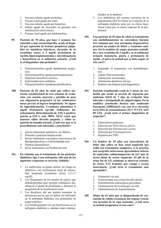 dicados en la diabetes.
       1.   Necrosis tubular aguda alcohólica.                               5.   Los inhibidores del enzima conversor de la
       2.   Fracaso renal agudo por urato.                                        angiotensina (IECA) frenan la evolución de la
       3.   Necrosis tubular aguda por hemólisis.                                 nefropatía diabética tanto por su efecto hipo-
       4.   Infarto agudo de miocardio en paciente con                            tensor como por su efecto reductor de la pro-
            insuficiencia renal crónica.                                          teinuria.
       5.   Fracaso renal agudo por rabdomiolisis.
                                                                      102.   Una paciente de 65 años de edad en tratamiento
99.    Paciente de 70 años, que hace 2 semanas fue                           con antiinflamatorios no esteroideos durante
       sometido a una coronariografía, acude al hospi-                       tres semanas por una artropatía degenerativa,
       tal por aparición de lesiones purpúricas palpa-                       presenta un cuadro de fiebre y exantema cutá-
       bles en miembros inferiores, elevación de la                          neo. En la analítica de sangre presenta eosinofi-
       creatinina sérica a 3 mg/dl, proteinuria de                           lia y una creatinina de 2 mg/dl y en el sedimento
       1g/24h, hipocomplementemia y microhematuria                           urinario hematuria, piuria y proteinuria de
       y leucocituria en el sedimento urinario. ¿Cuál                        1g/día. ¿Cuál es la actitud que se debe seguir en
       es el diagnóstico más probable?:                                      este caso?:

       1.   Glomerulonefritis aguda rápidamente progre-                      1.   Suspender el tratamiento con antiinflamato-
            siva.                                                                 rios.
       2.   Glomerulonefritis aguda postestreptocócica.                      2.   Añadir Glucocorticoides.
       3.   Síndrome hemolítico-urémico.                                     3.   Administrar sueroterapia.
       4.   Enfermedad atero-embólica.                                       4.   Administrar diuréticos del asa.
       5.   Glomerulonefritis membrano-proliferativa.                        5.   Realizar una biopsia renal diagnóstica.

100.   Paciente de 82 años de edad que refiere sín-                   103.   Paciente trasplantado renal de 2 meses de evo-
       drome constitucional de tres semanas de evolu-                        lución que acude al servicio de urgencias por
       ción, con astenia, anorexia y pérdida de peso                         síndrome febril de 3 días de evolución bien
       con oligoanuria progresiva en las veinticuatro                        tolerado y acompañado de epigastralgias. En la
       horas previas al ingreso hospitalario. No signos                      analítica practicada destaca una moderada
       de hiperhidratación. Creatinina plasmática 6                          leucopenia (2400/mm3) con una leve elevación
       mg/dl. Proteinuria 1gr/24h. Sedimento: mi-                            en la cifra de transaminasas (ALT 75 UI/l; AST
       cohematuria. Determinación de ANCA positivo,                          89 Ul/l). ¿Cuál sería el primer diagnóstico de
       patrón p-ANCA anti MPO. ECO renal que                                 sospecha?:
       muestra riñón derecho pequeño y riñón iz-
       quierdo de tamaño normal. ¿Cuál cree que es el                        1.   Tuberculosis pulmonar.
       procedimiento más adecuado y prioritario?:                            2.   Infección por Helicobacter pilorii.
                                                                             3.   Infección por Pneumocistis carinii.
       1.   Iniciar tratamiento sustitutivo con diálisis.                    4.   Infección por Citomegalovirus.
       2.   Proceder a practicar biopsia renal.                              5.   Hepatitis por VHC.
       3.   Iniciar tratamiento con pulsos intrevenosos de
            Metilprednisolona y Ciclofosfamida oral.                  104.   Un hombre de 29 años con antecedentes de
       4.   Plantear plasmaféresis.                                          dolor tipo cólico en fosa renal izquierda que
       5.   Inicar tratamiento con Prednisona oral.                          cedió con tratamiento analgésico, se le practica
                                                                             una urografía intravenosa apreciándose defecto
101.   En relación con el tratamiento de los pacientes                       de replección radiotransparente de 6x7 mm en
       diabéticos tipo 2 con nefropatía, sólo una de las                     tercio distal de uréter izquierdo. El pH de la
       siguientes respuestas es correcta. Señálela:                          orina fue de 5,5; asimismo se observan cristales
                                                                             de urato, 9-12 hematies por campo y escasa
       1.   La metformina se puede utilizar sin riesgo en                    leucocituria. ¿Cuál sería el tratamiento más
            diabéticos con insuficiencia renal de intensi-                   apropiado?:
            dad moderada (creatinina sérica 1,3-1,7
            mg/dl).                                                          1.   Alopurinol vía oral.
       2.   Los bloqueantes de los canales de calcio, tipo                   2.   Ureteroscopia con extracción del cálculo.
            dishidropiridina (por ejemplo nifedipino) dis-                   3.   Nefrolitotomía endoscópica percutánea.
            minuyen el grado de proteinuria y detienen la                    4.   Alcalinización de la orina por vía oral.
            progresión de la insuficiencia renal.                            5.   Administración de d-penicilamina.
       3.   Los diuréticos del asa pueden aumentar la
            proteinuria por lo que no deben ser utilizados            105.   Mujer de 63 años que es diagnosticada de car-
            en la nefropatía diabética con proteinuria en                    cinoma de células escamosas del trígono vesical,
            rango nefrótico.                                                 con invasión de la capa muscular. ¿Cuál sería
       4.   Los betabloqueantes no son beneficiosos en la                    su actitud terapéutica en este caso?:
            nefropatía diabética y, además están contrain-

                                                             - 15 -
 