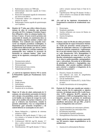 1.   Radioterapia externa con 7000 rads.                                   cultivo urinario mensual hasta el final de la
       2.   Quimioterapia adyuvante seguida de Cistec-                            gestación.
            tomía radical.                                                   5.   Ciprofloxacino 500 mg/12h durante 10 días y
       3.   Resección transuretral seguida de inmunotera-                         cultivo urinario a la semana de haber finaliza-
            pia intravesical (BCG).                                               do el tratamiento.
       4.   Cistectomía radical con extirpación de cara
            anterior de vagina.                                       109.   ¿En cuál de las siguientes circunstancias es
       5.   Radioterapia externa seguida de quimioterapia                    excepcional la existencia de trombocitosis reac-
            con Cisplatino.                                                  tiva?:

106.   Hombre de 77 años, que refiere clínica de pros-                       1.   Hemorragias.
       tatismo de años de evolución, que presenta                            2.   Neoplasias epiteliales.
       elevación del PSA (Antígeno Prostático Especí-                        3.   Anemia refractaria con exceso de blastos en
       fico) (89ng/ml) y dolor en columna lumbar des-                             transformación.
       de hace 2 meses. Al tacto rectal la próstata está                     4.   Anemia ferropénica.
       aumentada de tamaño, de consistencia dura en                          5.   Infecciones.
       ambos lóbulos, superficie nodular y límites mal
       definidos. Tras realizarle una ecografía trans-                110.   Paciente, mujer de 50 años de edad, previamen-
       rectal con biopsias prostáticas ecodirigidas, es                      te diagnosticada de Lupus Eritematoso Sistémi-
       diagnosticado de un adenocarcinoma de prósta-                         co. Acude por presentar astenia progresiva y
       ta pobremente diferenciado, que afecta a ambos                        disnea de moderados esfuerzos. La exploración
       lóbulos y que infiltra las vesículas seminales. La                    demuestra ictericia conjuntival y esplenomega-
       gammagrafía ósea confirma la presencia de                             lia a 4 cm del reborde costal. En analítica desta-
       metástasis en columna lumbar. ¿Qué trata-                             ca: valor Hematocrito: 24%, Hemoglobina: 8
       miento de los siguientes, aconsejaría en primer                       gr/dl, Reticulocitos así como el índice de pro-
       lugar?:                                                               ducción reticulocitario aumentados y en el fro-
                                                                             tis se observa policromatofilia, anisopoiquiloci-
       1.   Prostatectomía radical.                                          tosis y esferocitosis. Elevación de la bilirrubina
       2.   Quimioterapia intensiva.                                         de predominio indirecto y haptoglobina muy
       3.   Hormonoterapia                                                   disminuida. ¿Qué prueba analítica solicitaría
       4.   Radioterapia pelviana externa.                                   para orientar y completar el diagnóstico de la
       5.   Braquiterapia prostática.                                        anemia de esta paciente?:

107.   ¿A cuál de los siguientes factores NO se asocia                       1.   Punción y biopsia de médula ósea.
       la Pielonefritis Aguda por Pseudomonas Aeru-                          2.   Test indirecto con suero de antiglobulina
       ginosa?:                                                                   humana (Prueba de Coombs).
                                                                             3.   Test de autohemólisis.
       1.   Embarazo.                                                        4.   Dosificación de Vitamina B12 y Acido Fólico
       2.   Sonda urinaria.                                                       en suero.
       3.   Nefrolitiasis.                                                   5.   Estudio electroforético de la hemoglobina.
       4.   Manipulación urológica.
       5.   Estenosis de la vía urinaria.                             111.   Paciente de 38 años que consulta por astenia y
                                                                             orinas oscuras. En la exploración se objetiva
108.   Mujer de 32 años de edad, embarazada de 11                            ictericia y la biología muestra Hb: 6 g/dl; leuco-
       semanas, sin antecedentes personales de interés                       citos 3.109/l, plaquetas 86.109/l, aumento de
       salvo alergia a las penicilinas, acude a su médi-                     recitulocitos y LDH con haptoglobina baja. Los
       co de familia con el objeto de recoger los resul-                     hematies carecían de proteínas de membrana
       tados de la analítica del primer trimestre, en el                     CD55 / CD59 y un estudio molecular puso de
       que se evidencia una bacteriuria, estando la                          manifiesto alteraciones del gen PIG. ¿Cuál le
       paciente asintomática. Una vez comprobada la                          parece el diagnóstico más correcto?:
       bacteriuria ¿qué actuación terapéutica y de
       control debería ser aconsejada en este caso?:                         1.   Anemia hemolítica por anticuerpos calientes.
                                                                             2.   Anemia hemolítica por anticuerpos fríos.
       1.   Buena hidratación y vigilancia de síntomas                       3.   B-Talasemia intermedia.
            urinarios o fiebre.                                              4.   Enfermedad de Donald-Landsteiner.
       2.   Cefalexina 500 mg/6h durante 3-7 días y cul-                     5.   Hemoglobinuria Paroxística Nocturna.
            tivo urinario a la semana de haber finalizado
            el tratamiento.                                           112.   Señale cuál de las siguientes anemias macrocíti-
       3.   Cotrimoxazol 800/160 mg/12h durante 3-7                          cas NO muestra rasgos megaloblásticos en la
            días y cultivo urinario mensual hasta el final                   médula ósea:
            de la gestación.
       4.   Nitrofurantoína 100 mg/6h durante 3-7 días y                     1.   Anemia de la enfermedad de Biermer.

                                                             - 16 -
 