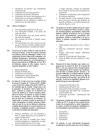 1.   Aislamiento de bacterias que normalmente                                y tiempo adecuado, evitando las penicilinas
            colonizan la piel.                                                      por el riesgo de reacción ante una posible mo-
       2.   Aislamiento de cocos gram positivos.                                    nonucleosis.
       3.   Aislamiento de bacterias difteroides.                              4.   Administrar moxifloxacino para asegurarnos
       4.   Aislamiento del mismo microorganismo en 3                               de la eficacia antibiótica.
            hemocultivos con la misma sensibilidad.                            5.   El cuadro descrito es muy sugerente de farin-
       5.   Aislamiento de un estafilococo meticilin re-                            gitis vírica, por lo que hay que abstenerse de
            sistente en un solo hemocultivo.                                        precribir antibiótico y de realizar pruebas que
                                                                                    generan angustia y coste.
122.   ¿Qué es el dengue?:
                                                                        125.   Un hombre de 45 años acudió al área de Urgen-
       1.   Una enfermedad causada por un poxvirus.                            cias de un hospital por fiebre elevada y exante-
       2.   Una enfermedad limitada a los países del                           ma máculo-papuloso generalizado, incluyendo
            centro de Africa.                                                  palmas y plantas. El paciente vive en el campo
       3.   Una enfermedad vírica que puede producir                           con perros frecuentemente parasitados por
            una fiebre hemorrágica.                                            garrapatas. Señale la enfermedad a la que se
       4.   Una zoonosis que afecta al hombre ocasio-                          refiere, el germen causante y el tratamiento
            nalmente.                                                          adecuado:
       5.   Una enfermedad vírica que ocasiona un erite-
            ma que evoluciona a mácula y pápula afectan-                       1.   Fiebre botonosa, Ricckettsia Conori : Doxici-
            do fundamentalmente a la población infantil.                            clina.
                                                                               2.   Kala-azar, Leishmaniae Donovani: Antimo-
123.   Un joven de 16 años realiza un viaje de fin de                               niales.
       curso por Europa. Al mes de regreso comienza                            3.   Dengue, Arenaviridae Aegypti: Tratamiento
       con malestar general, odinofagia y fiebre; en la                             sintomáticico.
       exploración destaca hipertrofia amigdalar con                           4.   Fiebre Q, Coxiella Burnetti, Doxiciclina.
       exudado blanquecino, adenopatías occipitales,                           5.   Fiebre de Malta, Brucella Mellitensis: Cotri-
       laterocervicales dolorosas; en el hemograma se                               moxazol.
       observa leucocitosis de 15000/mm3 con un 70%
       de linfocitos, alguno de ellos atípico. Ante la                  126.   Paciente de 64 años, fumador, que acude a ur-
       sospecha diagnóstica se debe realizar:                                  gencias por un cuadro de 48 h. de evolución de
                                                                               fiebre y tos con expectoración mucopurulenta.
       1.   Biopsia ganglionar.                                                La radiografía de tórax muestra una condensa-
       2.   Biopsia de médula ósea.                                            ción alveolar en lóbulo inferior derecho y un
       3.   Tratamiento con Penicilina.                                        pequeño infiltrado en el lóbulo inferior izquier-
       4.   Serología para virus de Epstein Barr.                              do. La gasometría arterial muestra un pH de
       5.   Tratamiento con Clindamicina.                                      7,39, una pO2 de 54 mm Hg y una pCO2 de 29
                                                                               mm Hg. ¿Cuál de las siguientes opciones tera-
124.   Un chico de 13 años viene con su madre al final                         péuticas le parece más adecuada?:
       de nuestra consulta de “viernes tarde”, debido
       a que al salir del colegio tenía fiebre (38,5ºC) y                      1.   Claritromicina 500 mg IV/12h.
       ha vomitado algo de comida. “Seguro que es de                           2.   Ciprofloxacina 200 mg IV/12h.
       la garganta, su hermano estuvo igual hace 5                             3.   Amoxicilina-Ácido clavulánico 1g IV/8h.
       días”, comenta la madre. En la historia del                             4.   Cirprofloxacino 200 mgEV/12h + Claritromi-
       Centro de Salud no se observa ningún antece-                                 cina 500 mgIV/12h.
       dente de interés. El paciente se queja de dolor                         5.   Ceftriaxona 2g IV/24h + Claritromicina 500
       de cabeza, al tragar saliva y de dolor abdomi-                               mg IV/12h.
       nal, no tiene tos, ni rinorrea, ni ronquera. La
       exploración es normal excepto la presencia de                    127.   Un paciente consulta por diarrea sanguinolenta
       varias adenopatías cervicales anteriores bilate-                        y fiebre de 39º C de más de una semana de du-
       rales de más de un cm de diámetro dolorosas,                            ración. En el coprocultivo se aisla Campylobac-
       exudado blanco-grisáceo en pared posterior de                           ter Jejuni. ¿Cuál de los siguientes antibióticos es
       la faringe y amígdalas grandes y eritematosas.                          el recomendado como de primera elección?:
       ¿Cuál sería la actitud más adecuada?:
                                                                               1.   Amoxicilina.
       1.   Instaurar tratamiento con una penicilina a                         2.   Ciprofloxacino.
            dosis y tiempo adecuado por una posible fa-                        3.   Cefotaxima.
            ringitis estreptocócica.                                           4.   Gentamicina.
       2.   Hacer una toma de exudado para cultivo,                            5.   Eritromicina.
            prescribir analgésicos y antipiréticos, en espe-
            ra del resultado previsto a los 6-7 días.                   128.   La malaria es una enfermedad parasitaria
       3.   Instaurar tratamiento con un macrólido a dosis                     erradicada en nuestro país, pero en los últimos

                                                               - 18 -
 